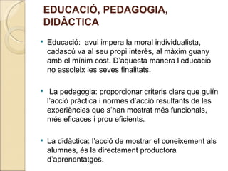 EDUCACIÓ, PEDAGOGIA,
DIDÀCTICA
   Educació: avui impera la moral individualista,
    cadascú va al seu propi interès, al màxim guany
    amb el mínim cost. D’aquesta manera l’educació
    no assoleix les seves finalitats.

    La pedagogia: proporcionar criteris clars que guiïn
    l’acció pràctica i normes d’acció resultants de les
    experiències que s’han mostrat més funcionals,
    més eficaces i prou eficients.

   La didàctica: l’acció de mostrar el coneixement als
    alumnes, és la directament productora
    d’aprenentatges.
 