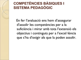 COMPETÈNCIES BÀSIQUES I
SISTEMA PEDAGÒGIC


 En fer l’avaluació ens hem d’assegurar
 d’assolir les competències per a la
 suficiència i mirar amb tota l’extensió els
 objectius i continguts per a l’excel·lència
 que s’ha d’exigir als que la poden assolir.
 