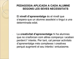PEDAGOGIA APLICADA A CADA ALUMNE
       SEGONS LES SEVES NECESSITATS

    El nivell d’aprenentatge és el nivell que
    s’espera que un alumne assoleixi o tingui a una
    determinada edat.



.   La creativitat d’aprenentatge hi ha alumnes
    que no s’esforcen com altres companys i acaben
    perdent l’ interès. Per tant, cal pensar activitats
    d’aprenentatge més complexes i creatives
    perquè augmenti el seu interès i entusiasme.
 