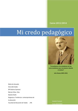 Curso 2013/2014
Maite de Acevedo
Elena Bermúdez
Mº Dolores Espinosa
Myriam Oliva –Díaz
Natalia Chañe
Asignatura: Tendencias contemporáneas de
la educación
Facultad de Educación de Toledo 2ºB
“Si enseñamos a los estudiantes de hoy
como enseñamos ayer, les estamos robando
el mañana”
John Dewey (1859-1952)
Mi credo pedagógico
Hewlett-Packard
Curso 2013/2014
 