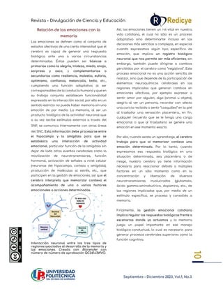 Revista - Divulgación de Ciencia y Educación
Septiembre - Diciembre 2023, Vol.1, No.3
10
10
Relación de las emociones con la
memoria
Las emociones se definen como el conjunto de
estados afectivos de una cierta intensidad que el
cerebro es capaz de generar una respuesta
biológica ante una o varias circunstancias
determinadas. Éstas pueden ser básicas o
primarias como la alegría, tristeza, miedo, enojo,
sorpresa y asco, y complementarias o
secundarias como resiliencia, molestia, euforia,
optimismo, confianza, melancolía, tedio, etc.,
cumpliendo una función adaptativa al ser
corresponsables de la conducta humana y que en
su trabajo conjunto establecen funcionalidad
expresada en la interacción social; por ello en un
sentido estricto no puede haber memoria sin una
emoción de por medio. La memoria, al ser un
producto biológico de la actividad neuronal que
a su vez recibe estímulos externos a través del
SNP, se comunica internamente con otras áreas
del SNC. Esta información debe procesarse entre
el hipocampo y la amígdala para que se
establezca una interacción de actividad
emocional, particular función de la amígdala sin
dejar de lado otros eventos cerebrales como la
movilización de neurotransmisores, función
hormonal, activación de señales a nivel celular
(neuronas del hipocampo, corteza y amígdala),
producción de moléculas al estrés, etc., que
participen en la gestión de emociones; así que el
cerebro interpreta que memorizar conlleva el
acompañamiento de uno o varios factores
emocionales a acciones determinadas.
Interacción neuronal entre los tres tipos de
regiones asociadas al desarrollo de la memoria y
las emociones. Creado con Biorender con
número de número de aprobación QC261J3WVO.
Así, las emociones tienen un rol vital en nuestra
vida cotidiana, el cual no sólo es un proceso
adaptativo sino determinante incluso en las
decisiones más sencillas a complejas, en especial
cuando expresamos algún tipo específico de
emoción, que implica un registro biológico
neuronal que nos permite ser más eficientes; sin
embargo, también puede dirigirse a cambios
percibidos por el cerebro como “negativos”. Este
proceso emocional no es una acción sencilla de
realizar, sino que depende de la participación de
elementos neuroquímicos cerebrales en las
regiones implicadas que generan cambios en
emociones afectivas, por ejemplo expresar o
sentir amor por alguien, algo (animal u objeto),
alegría al ver un persona, recordar con afecto
una caricia recibida o sentir “cosquilleo” en la piel
al trasladar una sensación placentera., en fin,
cualquier recuerdo que se le tenga una carga
emocional o que al trasladarlo se genere una
emoción en ese momento exacto.
Por ello, cuando existe un aprendizaje, el cerebro
trabaja para que al memorizar conlleve una
emoción determinada. Por lo tanto, cuando
expresamos esa respuesta biológica en una
situación determinada, sea placentera o de
riesgo, nuestro cerebro ya tiene información
necesaria para reaccionar debido a múltiples
factores en un sólo momento como en la
concentración y liberación de diversos
neurotransmisores involucrados (glutamato,
ácido gamma-aminobutírico, dopamina, etc., de
las regiones implicadas que, por medio de un
estímulo específico, se procesa y consolida a
memoria.
Finalmente, la gestión emocional cotidiana
implica regular las respuestas biológicas frente a
escenarios donde ya actuamos y la memoria
juega un papel importante en ese manejo
biológico-conductual, lo cual es necesario para
generar procesos cerebrales superiores como la
función cognitiva.
 
