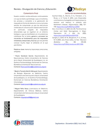 Revista - Divulgación de Ciencia y Educación
Septiembre - Diciembre 2023, Vol.1, No.3
11
11
Comentario final
Nuestro cerebro recibe estímulos continuamente
a lo que se llama aprendizaje y que, al recibirlos,
los procesa y consolida a la generación de
respuesta en forma de memoria, no es un proceso
sencillo de comprender ya que las estructuras
cerebrales en comunicación realizan esta función
en particular, cargada de respuestas
emocionales que se registran en un entorno
biológico y que se manifiestan en circunstancias
cotidianas. Por lo tanto, generar y procesar los
recuerdos es fundamental para las respuestas
inmediatas, temporales y futuras que nos permite
conocer mucho mejor el ambiente en el que
percibimos.
Palabras clave: memoria; hipocampo; emociones;
amígdala.
1 Flavio Sandoval García: Departamento de
Neurociencias, Centro Universitario de Ciencias
de la Salud, Universidad de Guadalajara. Lic. en
Químico Farmacobiólogo, Doctorado en Ciencias
Biomédicas Orientación Neurociencias.
Contacto: flavio.sandoval@academicos.udg.mx
2 Beatriz Teresita Martín Márquez: Departamento
de Biología Molecular en Medicina, Centro
Universitario de Ciencias de la Salud, Universidad
de Guadalajara. Lic. en Químico Farmacobiólogo,
Doctorado en Ciencias Biomédicas Orientación
Inmunología.
Contacto: beatriz.martin@academicos.udg.mx
3 Miguel Peña Nava: Licenciatura en Medicina.
Departamento de Clínicas Médicas. Centro
Universitario de Ciencias de la Salud, Universidad
de Guadalajara.
Contacto: migueplus638@gmail.com
Lecturas recomendadas
Guzman-Velez, E., Warren, D. E., Feinstein, J. S.,
Bruss, J., & Tranel, D. (2016, Jun). Dissociable
contributions of amygdala and hippocampus to
emotion and memory in patients with
Alzheimer's disease. Hippocampus, 26(6), 727-
738. https://doi.org/10.1002/hipo.22554
Kim, I. B., & Park, S. C. (2021, Oct 29). The Entorhinal
Cortex and Adult Neurogenesis in Major
Depression. Int J Mol Sci, 22(21).
https://doi.org/10.3390/ijms222111725
Sangha, S., Diehl, M. M., Bergstrom, H. C., & Drew,
M. R. (2020, Jan). Know safety, no fear. Neurosci
Biobehav Rev, 108, 218-230.
https://doi.org/10.1016/j.neubiorev.2019.11.006
 