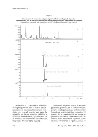En concreto la LC-MS/MS ha demostra-
do su gran potencial para el análisis de con-
taminantes en muestras alimentarias o com-
plejas en general, puesto que evita la
aparición de falsos positivos debidos a
identificaciones erróneas y permite detectar
la presencia del compuesto en cantidades
muy bajas, del nivel pg/kg o µg/kg.
Finalmente se puede indicar el reciente
problema aparecido en el sector hortícola
español con la presencia de isofenfos metil
(plaguicida no registrado) en pimientos. El
empleo de la espectrometría de masas ha
permitido una rápida y correcta identifica-
ción de dicho producto en vegetales, como
se puede observar en la figura 3, donde se
Roberto Romero González et al.
470 Rev Esp Salud Pública 2007, Vol. 81, N.° 5
Figura 2
Cromatograma de una muestra de hígado de pollo fortificada con 50 µg/kg de plaguicidas.
a) Cromatograma total de iones; b-e) Cromatograma obtenido monitorizando una sola transición por compuesto
b) quinalfos; c) endosulfán a; d) fenamifos; e) o,p’-DDT. 1 y 2 endosulfan α
α y ß‚ respectivamente
MCounts
90
80
70
60
50
40
30
MCounts
250
200
150
100
50
MCounts
35,0
32,5
30,0
27,5
25,0
MCounts
28
27
26
25
MCounts
90
80
70
60
50
40
30
146,0 > 90,0 + 146,0 > 118,0
241,0 > 133,0 + 241,0 > 170,0 + 241,0 > 206,0
303,0 > 153,0 + 303,0 > 195,0 + 303,0 > 260,0
236,0 > 165,0 + 236,0 > 201,0
a)
b)
c)
d)
e)
1 2
5 6 7 8 9 10 11 min
 