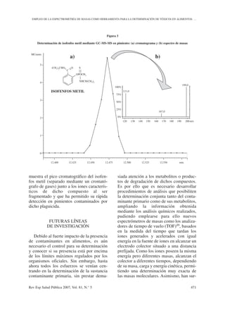 muestra el pico cromatográfico del isofen-
fos metil (separado mediante un cromató-
grafo de gases) junto a los iones caracterís-
ticos de dicho compuesto al ser
fragmentado y que ha permitido su rápida
detección en pimientos contaminados por
dicho plaguicida.
FUTURAS LÍNEAS
DE INVESTIGACIÓN
Debido al fuerte impacto de la presencia
de contaminantes en alimentos, es aún
necesario el control para su determinación
y conocer si su presencia está por encima
de los límites máximos regulados por los
organismos oficiales. Sin embargo, hasta
ahora todos los esfuerzos se venían cen-
trando en la determinación de la sustancia
contaminante primaria, sin prestar dema-
siada atención a los metabolitos o produc-
tos de degradación de dichos compuestos.
Es por ello que es necesario desarrollar
procedimientos de análisis que posibiliten
la determinación conjunta tanto del conta-
minante primario como de sus metabolitos,
ampliando la información obtenida
mediante los análisis químicos realizados,
pudiendo emplearse para ello nuevos
espectrómetros de masas como los analiza-
dores de tiempo de vuelo (TOF)49, basados
en la medida del tiempo que tardan los
iones generados y acelerados con igual
energía en la fuente de iones en alcanzar un
electrodo colector situado a una distancia
prefijada. Como los iones poseen la misma
energía pero diferentes masas, alcanzan el
colector a diferentes tiempos, dependiendo
de su masa, carga y energía cinética, permi-
tiendo una determinación muy exacta de
las masas moleculares. Asimismo, han sur-
Rev Esp Salud Pública 2007, Vol. 81, N.° 5 471
EMPLEO DE LA ESPECTROMETRÍA DE MASAS COMO HERRAMIENTA PARA LA DETERMINACIÓN DE TÓXICOS EN ALIMENTOS: …
Figura 3
Determinación de isofenfos metil mediante GC-MS-MS en pimiento: (a) cromatograma y (b) espectro de masas
(CH3
)2
CHO O
C
S
OPOCH3
NHCH(CH3
)2
ISOFENFOS METIL
a) b)
5
4
3
2
1
0
12.400 12.425 12.450 12.475 12.500 12.525 12.550 min.
121,0
167,0
199,0
100%
75%
50%
25%
0%
120 130 140 150 160 170 180 190 200m/z
MCounts
 