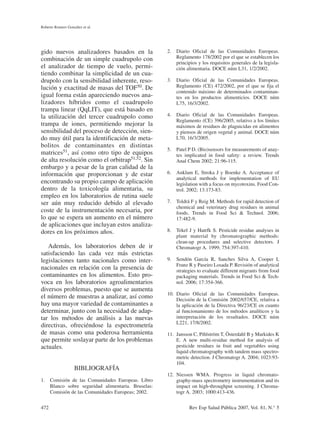 gido nuevos analizadores basados en la
combinación de un simple cuadrupolo con
el analizador de tiempo de vuelo, permi-
tiendo combinar la simplicidad de un cua-
drupolo con la sensibilidad inherente, reso-
lución y exactitud de masas del TOF50. De
igual forma están apareciendo nuevos ana-
lizadores híbridos como el cuadrupolo
trampa linear (QqLIT), que está basado en
la utilización del tercer cuadrupolo como
trampa de iones, permitiendo mejorar la
sensibilidad del proceso de detección, sien-
do muy útil para la identificación de meta-
bolitos de contaminantes en distintas
matrices51, así como otro tipo de equipos
de alta resolución como el orbitrap51,52. Sin
embargo y a pesar de la gran calidad de la
información que proporcionan y de estar
encontrando su propio campo de aplicación
dentro de la toxicología alimentaria, su
empleo en los laboratorios de rutina suele
ser aún muy reducido debido al elevado
coste de la instrumentación necesaria, por
lo que se espera un aumento en el número
de aplicaciones que incluyan estos analiza-
dores en los próximos años.
Además, los laboratorios deben de ir
satisfaciendo las cada vez más estrictas
legislaciones tanto nacionales como inter-
nacionales en relación con la presencia de
contaminantes en los alimentos. Esto pro-
voca en los laboratorios agroalimentarios
diversos problemas, puesto que se aumenta
el número de muestras a analizar, así como
hay una mayor variedad de contaminantes a
determinar, junto con la necesidad de adap-
tar los métodos de análisis a las nuevas
directivas, ofreciéndose la espectrometría
de masas como una poderosa herramienta
que permite soslayar parte de los problemas
actuales.
BIBLIOGRAFÍA
1. Comisión de las Comunidades Europeas. Libro
Blanco sobre seguridad alimentaria. Bruselas:
Comisión de las Comunidades Europeas; 2002.
2. Diario Oficial de las Comunidades Europeas.
Reglamento 178/2002 por el que se establecen los
principios y los requisitos generales de la legisla-
ción alimentaria. DOCE núm L31, 1/2/2002.
3. Diario Oficial de las Comunidades Europeas.
Reglamento (CE) 472/2002, por el que se fija el
contenido máximo de determinados contaminan-
tes en los productos alimenticios. DOCE núm
L75, 16/3/2002.
4. Diario Oficial de las Comunidades Europeas.
Reglamento (CE) 396/2005, relativo a los límites
máximos de residuos de plaguicidas en alimentos
y piensos de origen vegetal y animal. DOCE núm
L70, 16/3/2005.
5. Patel P D. (Bio)sensors for measurements of anay-
tes implicated in food safety: a review. Trends
Anal Chem 2002; 21:96-115.
6. Anklam E, Stroka J y Boenke A. Acceptance of
analytical methods for implementation of EU
legislation with a focus on mycotoxins. Food Con-
trol. 2002; 13:173-83.
7. Toldrá F y Reig M. Methods for rapid detection of
chemical and veterinary drug residues in animal
foods. Trends in Food Sci & Technol. 2006;
17:482-9.
8. Tekel J y Hatrfk S. Pesticide residue analyses in
plant material by chromatographic methods:
clean-up procedures and selective detectors. J
Chromatogr A. 1999; 754:397-410.
9. Sendón García R, Sanches Silva A, Cooper I,
Franz R y Paseiro Losada P. Revisión of analytical
strategies to evaluate different migrants from food
packaging materials. Trends in Food Sci & Tech-
nol. 2006; 17:354-366.
10. Diario Oficial de las Comunidades Europeas.
Decisión de la Comisión 2002/657/CE, relativa a
la aplicación de la Directiva 96/23/CE en cuanto
al funcionamiento de los métodos analíticos y la
interpretación de los resultados. DOCE núm
L221, 17/8/2002.
11. Jansson C, Pihlström T, Österdahl B y Markides K
E. A new multi-residue method for analysis of
pesticide residues in fruit and vegetables using
liquid chromatography with tandem mass spectro-
metric detection. J Chromatogr A. 2004; 1023:93-
104.
12. Niessen WMA. Progress in liquid chromato-
graphy-mass spectrometry instrumentation and its
impact on high-throughput screening. J Chroma-
togr A. 2003; 1000:413-436.
Roberto Romero González et al.
472 Rev Esp Salud Pública 2007, Vol. 81, N.° 5
 
