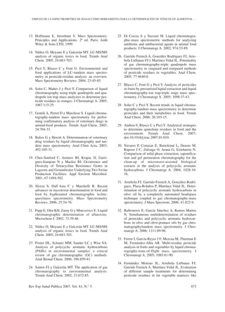 13. Hoffmann E, Stroobant V. Mass Spectrometry.
Principles and Applications. 2ª ed. Paris: Jonh
Wiley & Sons LTD; 1999.
14. Núñez O, Moyano E y Galcerán MT. LC-MS/MS
analysis of organic toxics in food. Trends Anal
Chem. 2005; 24:683-703.
15. Picó Y, Blasco C y Font G. Environmental and
food applications of LC–tandem mass spectro-
metry in pesticide-residue analysis: an overview.
Mass Spectrometry Reviews. 2004; 23:45-85.
16. Soler C, Mañes J y Picó Y. Comparison of liquid
chromatography using triple quadrupole and qua-
drupole ion trap mass analyzers to determine pes-
ticide residues in oranges. J Chromatogr A. 2005;
1067:115-25.
17. Gentili A, Perret D y Marchese S. Liquid chroma-
tography-tandem mass spectrometry for perfor-
ming confirmatory analysis of veterinary drugs in
animal-food products. Trends Anal Chem. 2005;
24:704-33.
18. Balizs G y Hewitt A. Determination of veterinary
drug residues by liquid chromatography and tan-
dem mass spectrometry. Anal Chim Acta. 2003;
492:105-31.
19. Chee-Sanford C, Aminov RI, Krapac IJ, Garri-
gues-Jeanjean N y Mackie RI. Occurrence and
Diversity of Tetracycline Resistance Genes in
Lagoons and Groundwater Underlying Two Swine
Production Facilities. Appl Environ Microbiol.
2001; 67:1494-502.
20. Sforza S, Dall`Asta C y Marchelli R. Recent
advances in mycotoxin determination in food and
feed by hyphenated chromatographic techni-
ques/mass spectrometry. Mass Spectrometry
Reviews. 2006; 25:54-76.
21. Papp E, Otta KH, Zaray G y Mincsovics E. Liquid
chromatographic determination of aflatoxins.
Microchem J. 2002; 73:39-46.
22. Núñez O, Moyano E y Galcerán MT. LC-MS/MS
analysis of organic toxics in food. Trends Anal
Chem. 2005; 24:683-703.
23. Poster DL, Schantz MM, Sander LC y Wise SA.
Analysis of polycyclic aromatic hydrocarbons
(PAHs) in environmental samples: a critical
review of gas chromatographic (GC) methods.
Anal Bional Chem. 2006; 386:859-81.
24. Santos FJ y Galcerán MT. The application of gas
chromatography to environmental analysis.
Trends Anal Chem. 2002; 21:672-85.
25. Di Corcia A y Nazzari M. Liquid chromatogra-
phic-mass spectrometric methods for analyzing
antibiotic and antibacterial agents in animal food
products. J Chromatogr A. 2002; 974:53-89.
26. Garrido Frenich A, González Rodríguez FJ, Arre-
bola Liébanas FJ y Martínez Vidal JL. Potentiality
of gas chromatography-triple quadrupole mass
spectrometry in vanguard and rearguard methods
of pesticide residues in vegetables. Anal Chem.
2005; 77:4640-8.
27. Blasco C, Font G y Picó Y. Analysis of pesticides
in fruits by pressurized liquid extraction and liquid
chromatography-ion trap-triple stage mass spec-
trometry. J Chromatogr A. 2005; 1098:37-43.
28. Soler C y Picó Y. Recent trends in liquid chroma-
tography-tandem mass spectrometry to determine
pesticides and their metabolites in food. Trends
Anal Chem. 2006; 26:103-15.
29. Andreu V, Blasco C y Picó Y. Analytical strategies
to determine quinolone residues in food and the
environment. Trends Anal Chem. 2007;
doi:10.1016/j.trac.2007.01.010.
30. Navarro P, Cortazar E, Bartolomé L, Deusto M,
Raposo J C, Zuloaga O, Arana G, Extebarria N.
Comparison of solid phase extraction, saponifica-
tion and gel permeation chromatography for the
clean-up of microwave-assisted biological
extracts in the analysis of polycyclic aromatic
hydrocarbons. J Chromatogr A. 2004; 1028:10-
16.
31. Arrebola FJ, Garrido-Frenich A, González-Rodrí-
guez, Plaza-Bolaños P, Martínez Vidal JL. Deter-
mination of polycyclic aromatic hydrocarbons in
olive oil by a completely automated headspace
technique coupled to gas chromatography-mass
spectrometry. J Mass Spectrom. 2006; 41:822-9.
32. Ballesteros E, García Sánchez A, Ramos Martos
N. Simultaneous multidetermination of residues
of pesticides and polycyclic aromatic hydrocar-
bons in olive and olive-pomace oils by gas chro-
matography/tandem mass spectrometry. J Chro-
matogr A. 2006; 1111:89-96.
33. Ferrer I, García-Reyes J F, Mezcua M, Thurman E
M, Fernández-Alba AR. Multi-residue pesticide
analysis in fruits and vegetables by liquid chroma-
tography-time-of-flight mass spectrometry. J
Chromatogr A. 2005; 1085:81-90.
34. Fernández Moreno JL, Arrebola Liébanas FJ,
Garrido Frenich A, Martínez Vidal JL. Evaluation
of different sample treatments for determining
pesticide residues in fat vegetable matrices like
Rev Esp Salud Pública 2007, Vol. 81, N.° 5 473
EMPLEO DE LA ESPECTROMETRÍA DE MASAS COMO HERRAMIENTA PARA LA DETERMINACIÓN DE TÓXICOS EN ALIMENTOS: …
 