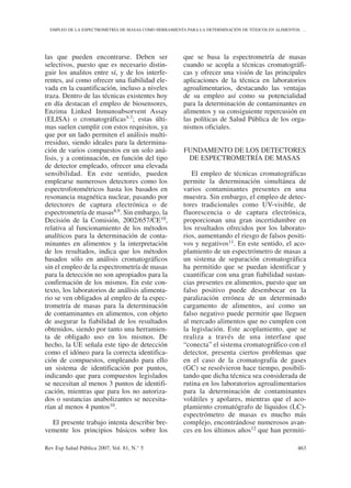 las que pueden encontrarse. Deben ser
selectivos, puesto que es necesario distin-
guir los analitos entre sí, y de los interfe-
rentes, así como ofrecer una fiabilidad ele-
vada en la cuantificación, incluso a niveles
traza. Dentro de las técnicas existentes hoy
en día destacan el empleo de biosensores,
Enzima Linked Inmunoabsorvent Assay
(ELISA) o cromatográficas5-7; estas últi-
mas suelen cumplir con estos requisitos, ya
que por un lado permiten el análisis multi-
rresiduo, siendo ideales para la determina-
ción de varios compuestos en un solo aná-
lisis, y a continuación, en función del tipo
de detector empleado, ofrecer una elevada
sensibilidad. En este sentido, pueden
emplearse numerosos detectores como los
espectrofotométricos hasta los basados en
resonancia magnética nuclear, pasando por
detectores de captura electrónica o de
espectrometría de masas8,9. Sin embargo, la
Decisión de la Comisión, 2002/657/CE10,
relativa al funcionamiento de los métodos
analíticos para la determinación de conta-
minantes en alimentos y la interpretación
de los resultados, indica que los métodos
basados sólo en análisis cromatográficos
sin el empleo de la espectrometría de masas
para la detección no son apropiados para la
confirmación de los mismos. En este con-
texto, los laboratorios de análisis alimenta-
rio se ven obligados al empleo de la espec-
trometría de masas para la determinación
de contaminantes en alimentos, con objeto
de asegurar la fiabilidad de los resultados
obtenidos, siendo por tanto una herramien-
ta de obligado uso en los mismos. De
hecho, la UE señala este tipo de detección
como el idóneo para la correcta identifica-
ción de compuestos, empleando para ello
un sistema de identificación por puntos,
indicando que para compuestos legislados
se necesitan al menos 3 puntos de identifi-
cación, mientras que para los no autoriza-
dos o sustancias anabolizantes se necesita-
rían al menos 4 puntos10.
El presente trabajo intenta describir bre-
vemente los principios básicos sobre los
que se basa la espectrometría de masas
cuando se acopla a técnicas cromatográfi-
cas y ofrecer una visión de las principales
aplicaciones de la técnica en laboratorios
agroalimentarios, destacando las ventajas
de su empleo así como su potencialidad
para la determinación de contaminantes en
alimentos y su consiguiente repercusión en
las políticas de Salud Pública de los orga-
nismos oficiales.
FUNDAMENTO DE LOS DETECTORES
DE ESPECTROMETRÍA DE MASAS
El empleo de técnicas cromatográficas
permite la determinación simultánea de
varios contaminantes presentes en una
muestra. Sin embargo, el empleo de detec-
tores tradicionales como UV-visible, de
fluorescencia o de captura electrónica,
proporcionan una gran incertidumbre en
los resultados ofrecidos por los laborato-
rios, aumentando el riesgo de falsos positi-
vos y negativos11. En este sentido, el aco-
plamiento de un espectrómetro de masas a
un sistema de separación cromatográfica
ha permitido que se puedan identificar y
cuantificar con una gran fiabilidad sustan-
cias presentes en alimentos, puesto que un
falso positivo puede desembocar en la
paralización errónea de un determinado
cargamento de alimentos, así como un
falso negativo puede permitir que lleguen
al mercado alimentos que no cumplen con
la legislación. Este acoplamiento, que se
realiza a través de una interfase que
“conecta” el sistema cromatográfico con el
detector, presenta ciertos problemas que
en el caso de la cromatografía de gases
(GC) se resolvieron hace tiempo, posibili-
tando que dicha técnica sea considerada de
rutina en los laboratorios agroalimentarios
para la determinación de contaminantes
volátiles y apolares, mientras que el aco-
plamiento cromatógrafo de líquidos (LC)-
espectrómetro de masas es mucho más
complejo, encontrándose numerosos avan-
ces en los últimos años12 que han permiti-
Rev Esp Salud Pública 2007, Vol. 81, N.° 5 463
EMPLEO DE LA ESPECTROMETRÍA DE MASAS COMO HERRAMIENTA PARA LA DETERMINACIÓN DE TÓXICOS EN ALIMENTOS: …
 