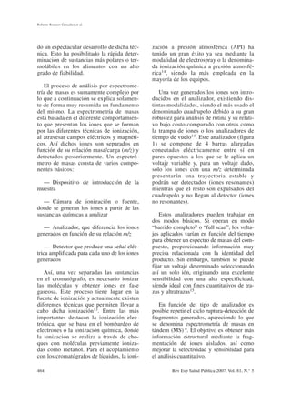do un espectacular desarrollo de dicha téc-
nica. Esto ha posibilitado la rápida deter-
minación de sustancias más polares o ter-
molábiles en los alimentos con un alto
grado de fiabilidad.
El proceso de análisis por espectrome-
tría de masas es sumamente complejo por
lo que a continuación se explica solamen-
te de forma muy resumida un fundamento
del mismo. La espectrometría de masas
está basada en el diferente comportamien-
to que presentan los iones que se forman
por las diferentes técnicas de ionización,
al atravesar campos eléctricos y magnéti-
cos. Así dichos iones son separados en
función de su relación masa/carga (m/z) y
detectados posteriormente. Un espectró-
metro de masas consta de varios compo-
nentes básicos:
— Dispositivo de introducción de la
muestra
— Cámara de ionización o fuente,
donde se generan los iones a partir de las
sustancias químicas a analizar
— Analizador, que diferencia los iones
generados en función de su relación m/z
— Detector que produce una señal eléc-
trica amplificada para cada uno de los iones
generados
Así, una vez separadas las sustancias
en el cromatógrafo, es necesario ionizar
las moléculas y obtener iones en fase
gaseosa. Este proceso tiene lugar en la
fuente de ionización y actualmente existen
diferentes técnicas que permiten llevar a
cabo dicha ionización13. Entre las más
importantes destacan la ionización elec-
trónica, que se basa en el bombardeo de
electrones o la ionización química, donde
la ionización se realiza a través de cho-
ques con moléculas previamente ioniza-
das como metanol. Para el acoplamiento
con los cromatógrafos de líquidos, la ioni-
zación a presión atmosférica (API) ha
tenido un gran éxito ya sea mediante la
modalidad de electrospray o la denomina-
da ionización química a presión atmosfé-
rica14, siendo la más empleada en la
mayoría de los equipos.
Una vez generados los iones son intro-
ducidos en el analizador, existiendo dis-
tintas modalidades, siendo el más usado el
denominado cuadrupolo debido a su gran
robustez para análisis de rutina y su relati-
vo bajo costo comparado con otros como
la trampa de iones o los analizadores de
tiempo de vuelo14. Este analizador (figura
1) se compone de 4 barras alargadas
conectadas eléctricamente entre sí en
pares opuestos a los que se le aplica un
voltaje variable y, para un voltaje dado,
sólo los iones con una m/z determinada
presentarán una trayectoria estable y
podrán ser detectados (iones resonantes)
mientras que el resto son expulsados del
cuadrupolo y no llegan al detector (iones
no resonantes).
Estos analizadores pueden trabajar en
dos modos básicos. Si operan en modo
“barrido completo” o “full scan”, los volta-
jes aplicados varían en función del tiempo
para obtener un espectro de masas del com-
puesto, proporcionando información muy
precisa relacionada con la identidad del
producto. Sin embargo, también se puede
fijar un voltaje determinado seleccionando
así un solo ión, originando una excelente
sensibilidad con una alta especificidad,
siendo ideal con fines cuantitativos de tra-
zas y ultratrazas15.
En función del tipo de analizador es
posible repetir el ciclo ruptura-detección de
fragmentos generados, apareciendo lo que
se denomina espectrometría de masas en
tándem (MS) n. El objetivo es obtener más
información estructural mediante la frag-
mentación de iones aislados, así como
mejorar la selectividad y sensibilidad para
el análisis cuantitativo.
Roberto Romero González et al.
464 Rev Esp Salud Pública 2007, Vol. 81, N.° 5
 