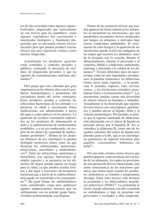 tos de alta toxicidad como algunos organo-
fosforados, plaguicidas que teóricamente
no son tóxicos para los mamíferos, como
algunos reguladores del crecimiento e
insecticidas biológicos y finalmente pla-
guicidas que no presentan efectos tóxicos
elevados pero que pueden producir efectos
tóxicos tras una exposición crónica, como
muchos fungicidas.
Actualmente los productos agrícolas
están sometidos a controles privados y
públicos, evaluando la presencia de resi-
duos de plaguicidas presentes y que no
superen las concentraciones máximas per-
mitidas15.
Otro grupo que está cobrando una gran
importancia en los últimos años son los pro-
ductos farmacológicos y promotores del
crecimiento dentro del sector veterinario.
Estos productos ayudan a controlar las
infecciones bacterianas de los animales y a
preservar su salud y crecimiento. Estas
medicaciones son administradas a través
del agua o como aditivos en los piensos. La
aparición de residuos veterinarios indesea-
dos en los productos de alimentación se
debe a la administración de medicamentos
prohibidos, o a un uso inadecuado, sin res-
peto de los plazos de seguridad de medica-
mentos permitidos17. Dentro de los distin-
tos fármacos de uso veterinario se pueden
distinguir numerosas clases, entre las que
destacan las sulfonamidas, quinolonas,
tetraciclinas, macrólidos y antihelmínti-
cos18. Tanto las tetraciclinas, quinolonas y
macrólidos son agentes bacterianos de
amplio espectro y su presencia en los ali-
mentos de origen animal supone un riesgo
para la salud, ya que pueden resultar tóxi-
cos y dar lugar a reacciones de resistencia
bacteriana que a través de la cadena alimen-
taria puede ser transferida a los consumido-
res19. De igual forma, los antihelmínticos
están considerados como unos poderosos
agentes antiparasitarios, mientras que las
sulfonamidas son un potente grupo bacte-
riostático potencialmente carcinógeno.
Dentro de las sustancias tóxicas que pue-
den aparecer de forma natural en los alimen-
tos se encuentran las micotoxinas, que son
metabolitos secundarios tóxicos producidos
por hongos en alimentos y derivados bajo
ciertas condiciones ambientales. El creci-
miento de estos hongos y la aparición de las
micotoxinas puede ocurrir en cualquiera de
las etapas que recorren los alimentos: antes
de la recogida, tras la cosecha, durante el
almacenamiento, durante el procesado o al
comerlos, debido a condiciones ambientales
extremas y afectando a la calidad de los ali-
mentos20. Existen diferentes tipos de mico-
toxinas, entre las más importantes encontra-
mos: la patulina (manzanas), las aflatoxinas
(frutos secos, maíz, especias,…), la ocrato-
xina A (cereales, especias, vino, cerveza,
zumos,..), los tricotecenos (cereales), zeara-
lanona (maíz) o la fumonisima (maíz)21. Las
micotoxinas pueden causar una diversidad
de efectos tóxicos en humanos y animales.
Actualmente se ha demostrado que algunos
de estos tóxicos son cancerígenos, genotóxi-
cos y pueden afectar al hígado, riñón y al
sistema inmunológico. Por ejemplo, se pien-
sa que la ingesta continuada de aflatoxinas
está relacionada con el cáncer de hígado en
personas afectas por la hepatitis B. Así se
considera la aflatoxina B1 como uno de los
agentes causantes del cáncer de hígado mas
potentes junto a la M1, que es un carcinóge-
no genotóxico de especial relevancia para
aquellos consumidores habituales de
leche21.
Por otro lado, existen ciertos tóxicos que
pueden aparecer como resultado del cocina-
do de los alimentos, los cuales no provienen
de una aportación directa intencionada, sino
como consecuencia de las reacciones quí-
micas que tienen lugar cuando los produc-
tos alimenticios se someten a temperaturas
elevadas. Entre estos tóxicos cabe destacar
la acrilamida y los hidrocarburos aromáti-
cos policíclicos (PAHs)22. La acrilamida se
forma cuando alimentos con alto contenido
en carbohidratos y bajo en proteínas son
procesados o cocinados a altas temperatu-
Roberto Romero González et al.
466 Rev Esp Salud Pública 2007, Vol. 81, N.° 5
 