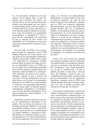 ras. Los principales alimentos en los que
aparece son las patatas fritas, el café, los
pasteles, pan y tostadas. En cuanto a los
efectos tóxicos de esta sustancia diferentes
estudios han demostrado que una exposi-
ción prolongada puede ocasionar daños en
el sistema nervioso, sistema reproductivo y
en el material genético, además de conside-
rarse como una molécula con propiedades
carcinogénicas y mutagénicas23. Pero a
pesar de esto, se ha llegado a la conclusión
de que la mayoría de estos efectos son
improbables en el ser humano si se tiene en
cuenta que el promedio de consumo es muy
reducido.
Por otro lado, los PAHs son un grupo
muy elevado de compuestos, más de 100
familias diferentes, los cuales entran a for-
mar parte de los denominados compuestos
orgánicos persistentes (COPs). Esto se debe
a la capacidad de mantenerse estables
durante largos períodos de tiempo sin alte-
rar sus propiedades tóxicas. Los PAHs tie-
nen su origen en la combustión incompleta
de la materia orgánica y pueden llegar a los
alimentos como resultado de la contamina-
ción ambiental, los procesos de secado y
ahumado, además de por el proceso de
cocinado a elevadas temperaturas con con-
tacto directo con el fuego. Los principales
impactos de los PAHs en la salud humana
se centran en sus propiedades genotóxicas,
es decir causan daños al material genético
(teratogénicas, mutagénicas y carcinogéni-
cas). Los más potentes carcinógenos son el
benzo(a)antraceno, benzo(a)pireno y el
dibenz(ah)antraceno.
Finalmente conviene destacar la presen-
cia de contaminantes ambientales en ali-
mentos. De esta forma, las dioxinas y los
bifenilos policlorados (PCBs) son un grupo
de productos químicos tóxicos y persisten-
tes entre cuyos efectos en la salud humana
y el medio ambiente se incluyen la toxici-
dad dérmica, la inmunotoxicidad, los efec-
tos reproductivos, los efectos perturbadores
del sistema endocrino y los efectos cancerí-
genos. Las dioxinas son principalmente
subproductos no intencionales de una serie
de procesos químicos, así como de casi
todos los procesos de combustión, mientras
que los PCB son sustancias producidas
intencionalmente, que han sido fabricados
durante décadas antes de su prohibición
debida a su toxicidad, persistencia y efectos
bioacumulativo. La vía de exposición prin-
cipal de la población a éste tipo contami-
nantes es a través de los alimentos, más
concretamente el pescado y el marisco. Los
suelos, los sedimentos y el entorno acuático
son depósitos importantes dada la persis-
tencia de estos contaminantes en el medio
ambiente. La vía más importante de exposi-
ción humana a las dioxinas es el consumo
de alimentos y los productos derivados del
pescado24.
Como se ha visto, existen una variedad
de compuestos químicos que por diferentes
vías pueden llegar a los productos alimenti-
cios que se consumen cada día. Éstos pue-
den considerarse como microcontaminan-
tes, ya que la concentración a la que se
pueden encontrar es muy baja a nivel de
traza. Sin embargo, a pesar de esto, está
completamente demostrada su peligrosidad
para los consumidores. Así, los organismos
legislativos europeos como la EFSA han
tomado medidas para fijar los límites máxi-
mos a los que se pueden encontrar estas
sustancias en cada tipo de alimento.
Las exigentes legislaciones actuales que
limitan la presencia de estos compuestos a
unas concentraciones realmente bajas, de
trazas, como se ha comentado anteriormen-
te, requieren de potentes herramientas ins-
trumentales que permitan detectar su pre-
sencia a esos niveles. De ahí, la importancia
que ha adquirido la cromatografía tanto de
gases como de líquidos acoplada a detecto-
res de espectrometría de masas, ya que son
equipos tecnológicos de extraordinaria sen-
sibilidad y capacidad para identificar y con-
firmar la presencia estos compuestos con un
elevado grado de seguridad.
Rev Esp Salud Pública 2007, Vol. 81, N.° 5 467
EMPLEO DE LA ESPECTROMETRÍA DE MASAS COMO HERRAMIENTA PARA LA DETERMINACIÓN DE TÓXICOS EN ALIMENTOS: …
 