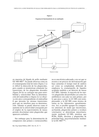 en muestras de hígado de pollo mediante
GC-MS-MS35. Se puede observar como en
el cromatograma total de iones (figura 2 a)
es difícil la detección de los plaguicidas,
pero cuando se monitorizan solamente las
transiciones de los plaguicidas deseados
(figura 2b-2e) se consigue una gran sensi-
bilidad y selectividad. Para la determina-
ción del endosulfan α (figura 2c) se obser-
va otro pico correspondiente al endosulfan
ß que presenta las mismas transiciones
pero que no interfiere para su determina-
ción. Además se puede observar como el
aumento de la selectividad conseguida por
el empleo de la espectrometría de masas
permite discriminar entre plaguicidas que
aparecen coeluidos.
Sin embargo para la determinación de
compuestos más polares o termosensibles
no es una técnica adecuada, a no ser que se
recurra a un proceso de derivatización que
hace aumentar el tiempo total de análisis
así como su complejidad, debiendo de
emplearse la cromatografía de líquidos
acoplada también a un detector de masas
(LC-MS). Además, la mayoría de los nue-
vos plaguicidas desarrollados así como los
antibióticos son cada vez más polares, por
lo que poco a poco, la LC-MS está reem-
pleazando a la GC-MS como técnica de
rutina en los laboratorios agroalimenta-
rios. Así, es posible agrupar los compues-
tos anteriores de modo que micotoxinas,
acrilamida, plaguicidas polares y residuos
veterinarios se determinan mayoritaria-
mente mediante LC-MS, mientras que
PCBs, PAHs, dioxinas y plaguicidas de
polaridad baja, mayoritariamente median-
te la GC-MS22,48.
Rev Esp Salud Pública 2007, Vol. 81, N.° 5 469
EMPLEO DE LA ESPECTROMETRÍA DE MASAS COMO HERRAMIENTA PARA LA DETERMINACIÓN DE TÓXICOS EN ALIMENTOS: …
Figura 1
Esquema de funcionamiento de un cuadrupolo
+ -
-
+
Z
-
Z
+ +
-
-
Detector
Ión resonante
Ión no resonante
Cuadrupolo
Fuente ionización
Fuente de voltaje
 