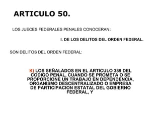 K) LOS SEÑALADOS EN EL ARTICULO 389 DEL
CODIGO PENAL, CUANDO SE PROMETA O SE
PROPORCIONE UN TRABAJO EN DEPENDENCIA,
ORGANISMO DESCENTRALIZADO O EMPRESA
DE PARTICIPACION ESTATAL DEL GOBIERNO
FEDERAL, Y
LOS JUECES FEDERALES PENALES CONOCERAN:
ARTICULO 50.
I. DE LOS DELITOS DEL ORDEN FEDERAL.
SON DELITOS DEL ORDEN FEDERAL:
 
