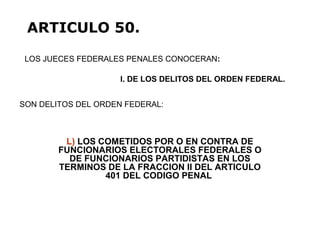 L) LOS COMETIDOS POR O EN CONTRA DE
FUNCIONARIOS ELECTORALES FEDERALES O
DE FUNCIONARIOS PARTIDISTAS EN LOS
TERMINOS DE LA FRACCION II DEL ARTICULO
401 DEL CODIGO PENAL
LOS JUECES FEDERALES PENALES CONOCERAN:
ARTICULO 50.
I. DE LOS DELITOS DEL ORDEN FEDERAL.
SON DELITOS DEL ORDEN FEDERAL:
 