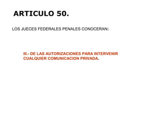 LOS JUECES FEDERALES PENALES CONOCERAN:
ARTICULO 50.
III.- DE LAS AUTORIZACIONES PARA INTERVENIR
CUALQUIER COMUNICACION PRIVADA.
 