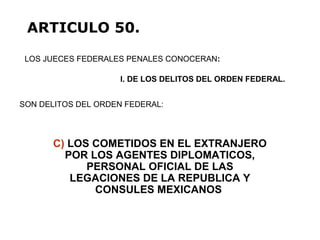 C) LOS COMETIDOS EN EL EXTRANJERO
POR LOS AGENTES DIPLOMATICOS,
PERSONAL OFICIAL DE LAS
LEGACIONES DE LA REPUBLICA Y
CONSULES MEXICANOS
LOS JUECES FEDERALES PENALES CONOCERAN:
ARTICULO 50.
I. DE LOS DELITOS DEL ORDEN FEDERAL.
SON DELITOS DEL ORDEN FEDERAL:
 