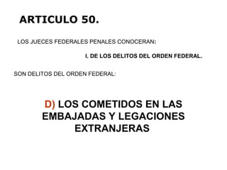 D) LOS COMETIDOS EN LAS
EMBAJADAS Y LEGACIONES
EXTRANJERAS
LOS JUECES FEDERALES PENALES CONOCERAN:
ARTICULO 50.
I. DE LOS DELITOS DEL ORDEN FEDERAL.
SON DELITOS DEL ORDEN FEDERAL:
 