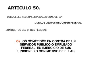 G) LOS COMETIDOS EN CONTRA DE UN
SERVIDOR PÚBLICO O EMPLEADO
FEDERAL, EN EJERCICIO DE SUS
FUNCIONES O CON MOTIVO DE ELLAS
LOS JUECES FEDERALES PENALES CONOCERAN:
ARTICULO 50.
I. DE LOS DELITOS DEL ORDEN FEDERAL.
SON DELITOS DEL ORDEN FEDERAL:
 