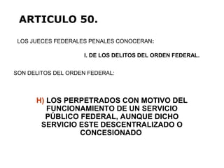 H) LOS PERPETRADOS CON MOTIVO DEL
FUNCIONAMIENTO DE UN SERVICIO
PÚBLICO FEDERAL, AUNQUE DICHO
SERVICIO ESTE DESCENTRALIZADO O
CONCESIONADO
LOS JUECES FEDERALES PENALES CONOCERAN:
ARTICULO 50.
I. DE LOS DELITOS DEL ORDEN FEDERAL.
SON DELITOS DEL ORDEN FEDERAL:
 