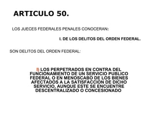 I) LOS PERPETRADOS EN CONTRA DEL
FUNCIONAMIENTO DE UN SERVICIO PUBLICO
FEDERAL O EN MENOSCABO DE LOS BIENES
AFECTADOS A LA SATISFACCION DE DICHO
SERVICIO, AUNQUE ESTE SE ENCUENTRE
DESCENTRALIZADO O CONCESIONADO
LOS JUECES FEDERALES PENALES CONOCERAN:
ARTICULO 50.
I. DE LOS DELITOS DEL ORDEN FEDERAL.
SON DELITOS DEL ORDEN FEDERAL:
 