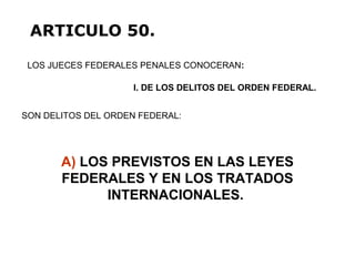 A) LOS PREVISTOS EN LAS LEYES
FEDERALES Y EN LOS TRATADOS
INTERNACIONALES.
LOS JUECES FEDERALES PENALES CONOCERAN:
ARTICULO 50.
I. DE LOS DELITOS DEL ORDEN FEDERAL.
SON DELITOS DEL ORDEN FEDERAL:
 