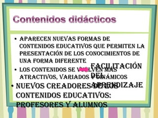 • Aparecen nuevas formas de
  contenidos educativos que permiten la
  presentación de los conocimientos de
  una forma diferente
                        Facilitación
• Los contenidos se vuelven más
  atractivos, variados del
                        y dinámicos
• Nuevos creadoresaprendizaje
                   de los
  contenidos educativos:
  profesores y alumnos
 