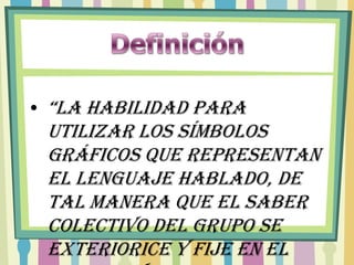 • “La habilidad para
 utilizar los símbolos
 gráficos que representan
 el lenguaje hablado, de
 tal manera que el saber
 colectivo del grupo se
 exteriorice y fije en el
 