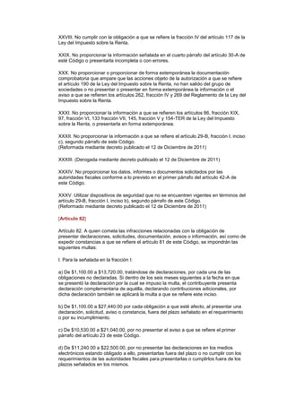XXVIII. No cumplir con la obligación a que se refiere la fracción IV del artículo 117 de la
Ley del Impuesto sobre la Renta.

XXIX. No proporcionar la información señalada en el cuarto párrafo del artículo 30-A de
esté Código o presentarla incompleta o con errores.

XXX. No proporcionar o proporcionar de forma extemporánea la documentación
comprobatoria que ampare que las acciones objeto de la autorización a que se refiere
el artículo 190 de la Ley del Impuesto sobre la Renta, no han salido del grupo de
sociedades o no presentar o presentar en forma extemporánea la información o el
aviso a que se refieren los artículos 262, fracción IV y 269 del Reglamento de la Ley del
Impuesto sobre la Renta.

XXXI. No proporcionar la información a que se refieren los artículos 86, fracción XIX,
97, fracción VI, 133 fracción VII, 145, fracción V y 154-TER de la Ley del Impuesto
sobre la Renta, o presentarla en forma extemporánea.

XXXII. No proporcionar la información a que se refiere el artículo 29-B, fracción I, inciso
c), segundo párrafo de este Código.
(Reformada mediante decreto publicado el 12 de Diciembre de 2011)

XXXIII. (Derogada mediante decreto publicado el 12 de Diciembre de 2011)

XXXIV. No proporcionar los datos, informes o documentos solicitados por las
autoridades fiscales conforme a lo previsto en el primer párrafo del artículo 42-A de
este Código.

XXXV. Utilizar dispositivos de seguridad que no se encuentren vigentes en términos del
artículo 29-B, fracción I, inciso b), segundo párrafo de este Código.
(Reformado mediante decreto publicado el 12 de Diciembre de 2011)

[Artículo 82]

Artículo 82. A quien cometa las infracciones relacionadas con la obligación de
presentar declaraciones, solicitudes, documentación, avisos o información, así como de
expedir constancias a que se refiere el artículo 81 de este Código, se impondrán las
siguientes multas:

I. Para la señalada en la fracción I:

a) De $1,100.00 a $13,720.00, tratándose de declaraciones, por cada una de las
obligaciones no declaradas. Si dentro de los seis meses siguientes a la fecha en que
se presentó la declaración por la cual se impuso la multa, el contribuyente presenta
declaración complementaria de aquélla, declarando contribuciones adicionales, por
dicha declaración también se aplicará la multa a que se refiere este inciso.

b) De $1,100.00 a $27,440.00 por cada obligación a que esté afecto, al presentar una
declaración, solicitud, aviso o constancia, fuera del plazo señalado en el requerimiento
o por su incumplimiento.

c) De $10,530.00 a $21,040.00, por no presentar el aviso a que se refiere el primer
párrafo del artículo 23 de este Código.

d) De $11,240.00 a $22,500.00, por no presentar las declaraciones en los medios
electrónicos estando obligado a ello, presentarlas fuera del plazo o no cumplir con los
requerimientos de las autoridades fiscales para presentarlas o cumplirlos fuera de los
plazos señalados en los mismos.
 