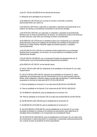 e) De $1,130.00 a $3,600.00 en los demás documentos.

II. Respecto de la señalada en la fracción II:

a) De $820.00 a $2,740.00 por no poner el nombre o domicilio o ponerlos
equivocadamente, por cada uno.

b) De $30.00 a $70.00 por cada dato no asentado o asentado incorrectamente en la
relación de clientes y proveedores contenidas en las formas oficiales.

c) De $150.00 a $270.00, por cada dato no asentado o asentado incorrectamente.
Siempre que se omita la presentación de anexos, se calculará la multa en los términos
de este inciso por cada dato que contenga el anexo no presentado.

d) De $550.00 a $1,370.00 por no señalar la clave que corresponda a su actividad
preponderante conforme al catálogo de actividades que publique la Secretaría de
Hacienda y Crédito Público mediante reglas de carácter general, o señalarlo
equivocadamente.

e) De $3,360.00 a $11,240.00, por presentar medios electrónicos que contengan
declaraciones incompletas, con errores o en forma distinta a lo señalado por las
disposiciones fiscales.

f) De $1,000.00 a $2,980.00, por no presentar firmadas las declaraciones por el
contribuyente o por el representante legal debidamente acreditado.

g) De $500.00 a $1,350.00, en los demás casos.

III. De $1,100.00 a $27,440.00, tratándose de la señalada en la fracción III, por cada
requerimiento.

IV. De $13,720.00 a $27,440.00, respecto de la señalada en la fracción IV, salvo
tratándose de contribuyentes que de conformidad con la Ley del Impuesto sobre la
Renta, estén obligados a efectuar pagos provisionales trimestrales o cuatrimestrales,
supuestos en los que la multa será de $1,370.00 a $8,230.00.

V. Para la señalada en la fracción V, la multa será de $9,430.00 a $18,860.00.

VI. Para la señalada en la fracción VI la multa será de $2,740.00 a $8,230.00.

VII. De $680.00 a $6,920.00, para la establecida en la fracción VII.

VIII. Para la señalada en la fracción VIII, la multa será de $52,060.00 a $156,180.00.

IX. De $8,230.00 a $27,440.00 para la establecida en la fracción IX.

X. De $8,000.00 a $15,000.00, para la establecida en la fracción X.

XI. De $104,580.00 a $139,450.00, para la establecida en la fracción XI, por cada
sociedad controlada no incluida en la solicitud de autorización para determinar el
resultado fiscal consolidado o no incorporada a la consolidación fiscal.

XII. De $35,670.00 a $54,900.00, para la establecida en la fracción XII, por cada aviso
de incorporación o desincorporación no presentado o presentado extemporáneamente,
aun cuando el aviso se presente en forma espontánea.
 