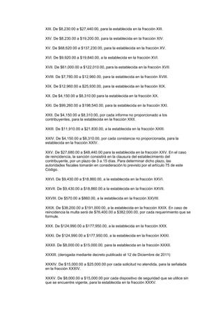 XIII. De $8,230.00 a $27,440.00, para la establecida en la fracción XIII.

XIV. De $8,230.00 a $19,200.00, para la establecida en la fracción XIV.

XV. De $68,620.00 a $137,230.00, para la establecida en la fracción XV.

XVI. De $9,920.00 a $19,840.00, a la establecida en la fracción XVI.

XVII. De $61,000.00 a $122,010.00, para la establecida en la fracción XVII.

XVIII. De $7,780.00 a $12,960.00, para la establecida en la fracción XVIII.

XIX. De $12,960.00 a $25,930.00, para la establecida en la fracción XIX.

XX. De $4,150.00 a $8,310.00 para la establecida en la fracción XX.

XXI. De $99,260.00 a $198,540.00, para la establecida en la fracción XXI.

XXII. De $4,150.00 a $8,310.00, por cada informe no proporcionado a los
contribuyentes, para la establecida en la fracción XXII.

XXIII. De $11,910.00 a $21,830.00, a la establecida en la fracción XXIII.

XXIV. De $4,150.00 a $8,310.00, por cada constancia no proporcionada, para la
establecida en la fracción XXIV.

XXV. De $27,680.00 a $48,440.00 para la establecida en la fracción XXV. En el caso
de reincidencia, la sanción consistirá en la clausura del establecimiento del
contribuyente, por un plazo de 3 a 15 días. Para determinar dicho plazo, las
autoridades fiscales tomarán en consideración lo previsto por el artículo 75 de este
Código.

XXVI. De $9,430.00 a $18,860.00, a la establecida en la fracción XXVI.

XXVII. De $9,430.00 a $18,860.00 a la establecida en la fracción XXVII.

XXVIII. De $570.00 a $860.00, a la establecida en la fracción XXVIII.

XXIX. De $38,200.00 a $191,000.00, a la establecida en la fracción XXIX. En caso de
reincidencia la multa será de $76,400.00 a $382,000.00, por cada requerimiento que se
formule.

XXX. De $124,990.00 a $177,950.00, a la establecida en la fracción XXX.

XXXI. De $124,990.00 a $177,950.00, a la establecida en la fracción XXXI.

XXXII. De $8,000.00 a $15,000.00, para la establecida en la fracción XXXII.

XXXIII. (derogada mediante decreto publicado el 12 de Diciembre de 2011)

XXXIV. De $15,000.00 a $25,000.00 por cada solicitud no atendida, para la señalada
en la fracción XXXIV.

XXXV. De $8,000.00 a $15,000.00 por cada dispositivo de seguridad que se utilice sin
que se encuentre vigente, para la establecida en la fracción XXXV.
 