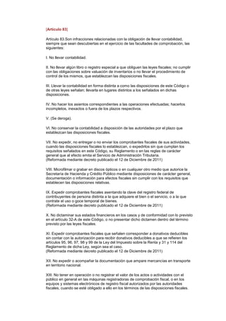 [Artículo 83]

Artículo 83.Son infracciones relacionadas con la obligación de llevar contabilidad,
siempre que sean descubiertas en el ejercicio de las facultades de comprobación, las
siguientes:

I. No llevar contabilidad.

II. No llevar algún libro o registro especial a que obliguen las leyes fiscales; no cumplir
con las obligaciones sobre valuación de inventarios o no llevar el procedimiento de
control de los mismos, que establezcan las disposiciones fiscales.

III. Llevar la contabilidad en forma distinta a como las disposiciones de este Código o
de otras leyes señalan; llevarla en lugares distintos a los señalados en dichas
disposiciones.

IV. No hacer los asientos correspondientes a las operaciones efectuadas; hacerlos
incompletos, inexactos o fuera de los plazos respectivos.

V. (Se deroga).

VI. No conservar la contabilidad a disposición de las autoridades por el plazo que
establezcan las disposiciones fiscales.

VII. No expedir, no entregar o no enviar los comprobantes fiscales de sus actividades,
cuando las disposiciones fiscales lo establezcan, o expedirlos sin que cumplan los
requisitos señalados en este Código, su Reglamento o en las reglas de carácter
general que al efecto emita el Servicio de Administración Tributaria.
(Reformada mediante decreto publicado el 12 de Diciembre de 2011)

VIII. Microfilmar o grabar en discos ópticos o en cualquier otro medio que autorice la
Secretaría de Hacienda y Crédito Público mediante disposiciones de carácter general,
documentación o información para efectos fiscales sin cumplir con los requisitos que
establecen las disposiciones relativas.

IX. Expedir comprobantes fiscales asentando la clave del registro federal de
contribuyentes de persona distinta a la que adquiere el bien o el servicio, o a la que
contrate el uso o goce temporal de bienes.
(Reformada mediante decreto publicado el 12 de Diciembre de 2011)

X. No dictaminar sus estados financieros en los casos y de conformidad con lo previsto
en el artículo 32-A de este Código, o no presentar dicho dictamen dentro del término
previsto por las leyes fiscales.

XI. Expedir comprobantes fiscales que señalen corresponder a donativos deducibles
sin contar con la autorización para recibir donativos deducibles a que se refieren los
artículos 95, 96, 97, 98 y 99 de la Ley del Impuesto sobre la Renta y 31 y 114 del
Reglamento de dicha Ley, según sea el caso.
(Reformada mediante decreto publicado el 12 de Diciembre de 2011)

XII. No expedir o acompañar la documentación que ampare mercancías en transporte
en territorio nacional.

XIII. No tener en operación o no registrar el valor de los actos o actividades con el
público en general en las máquinas registradoras de comprobación fiscal, o en los
equipos y sistemas electrónicos de registro fiscal autorizados por las autoridades
fiscales, cuando se esté obligado a ello en los términos de las disposiciones fiscales.
 