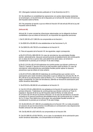 XIV. (Derogada mediante decreto publicado el 12 de Diciembre de 2011)

XV. No identificar en contabilidad las operaciones con partes relacionadas residentes
en el extranjero, en los términos de lo dispuesto por el artículo 86, fracción XII de la Ley
del Impuesto sobre la Renta.

XVI. No presentar el reporte a que se refiere la fracción XX del artículo 86 de la Ley del
Impuesto sobre la Renta.

[Artículo 84]

Artículo 84. A quien cometa las infracciones relacionadas con la obligación de llevar
contabilidad a que se refiere el Artículo 83, se impondrán las siguientes sanciones:

I. De $1,200.00 a $11,960.00 a la comprendida en la fracción I.

II. De $260.00 a $5,980.00 a las establecidas en las fracciones II y III.

III. De $260.00 a $4,790.00 a la señalada en la fracción IV.

IV. Para el supuesto de la fracción VII, las siguientes, según corresponda:

a) De $12,070.00 a $69,000.00. En caso de reincidencia, las autoridades fiscales
podrán, adicionalmente, clausurar preventivamente el establecimiento del contribuyente
por un plazo de tres a quince días; para determinar dicho plazo, se tomará en
consideración lo previsto por el artículo 75 de este Código.

b) De $1,210.00 a $2,410.00 tratándose de contribuyentes que tributen conforme al
Título IV, Capítulo II, Sección III de la Ley del Impuesto sobre la Renta. En caso de
reincidencia, adicionalmente las autoridades fiscales podrán aplicar la clausura
preventiva a que se refiere el inciso anterior.

c) De $12,070.00 a $69,000.00 tratándose de contribuyentes que cuenten con la
autorización para recibir donativos deducibles a que se refieren los artículos 95, 96, 97,
98 y 99 de la Ley del Impuesto sobre la Renta y 31 y 114 del Reglamento de dicha Ley,
según corresponda. En caso de reincidencia, además se revocará la autorización para
recibir donativos deducibles.

V. De $730.00 a $9,560.00 a la señalada en la fracción VI.

VI. De $12.070.00 a $69,000.00 a la señalada en la fracción IX cuando se trate de la
primera infracción. Tratándose de contribuyentes que tributen conforme al Título IV,
Capítulo II, Sección III de la Ley del Impuesto sobre la Renta, la multa será de
$1,210.00 a $2,410.00 por la primera infracción. En el caso de reincidencia, la sanción
consistirá en la clausura preventiva del establecimiento del contribuyente por un plazo
de 3 a 15 días. Para determinar dicho plazo, las autoridades fiscales tomarán en
consideración lo previsto por el artículo 75 de este Código.

VII. De $2,400.00 a $11,960.00 a la establecida en la fracción VIII. La multa procederá
sin perjuicio de que los documentos microfilmados en contravención a las disposiciones
fiscales carezcan de valor probatorio.

VIII. De $5,490.00 a $27,440.00 a la comprendida en la fracción XIII.

IX. De $10,980.00 a $109,790.00 y, en su caso, la cancelación de la autorización para
recibir donativos deducibles, a la comprendida en la fracción X.
 