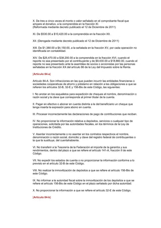X. De tres a cinco veces el monto o valor señalado en el comprobante fiscal que
ampare el donativo, a la comprendida en la fracción XI.
(Reformada mediante decreto publicado el 12 de Diciembre de 2011)

XI. De $530.00 a $10,420.00 a la comprendida en la fracción XII.

XII. (Derogada mediante decreto publicado el 12 de Diciembre de 2011)

XIII. De $1,380.00 a $4,150.00, a la señalada en la fracción XV, por cada operación no
identificada en contabilidad.

XIV. De $25,470.00 a $38,200.00 a la comprendida en la fracción XVI, cuando el
reporte no sea presentado por el contribuyente y de $9,430.00 a $18,860.00, cuando el
reporte no sea presentado ante la asamblea de socios o accionistas por las personas
señaladas en la fracción XX del artículo 86 de la Ley del Impuesto sobre la Renta.

[Artículo 84-a]

Artículo 84-A. Son infracciones en las que pueden incurrir las entidades financieras o
sociedades cooperativas de ahorro y préstamo en relación a las obligaciones a que se
refieren los artículos 32-B, 32-E y 156-Bis de este Código, las siguientes:

I. No anotar en los esqueletos para expedición de cheques el nombre, denominación o
razón social y la clave que corresponda al primer titular de la cuenta.

II. Pagar en efectivo o abonar en cuenta distinta a la del beneficiario un cheque que
tenga inserta la expresión para abono en cuenta.

III. Procesar incorrectamente las declaraciones de pago de contribuciones que reciban.

IV. No proporcionar la información relativa a depósitos, servicios o cualquier tipo de
operaciones, solicitada por las autoridades fiscales, en los términos de la Ley de
Instituciones de Crédito.

V. Asentar incorrectamente o no asentar en los contratos respectivos el nombre,
denominación o razón social, domicilio y clave del registro federal de contribuyentes o
la que la sustituya, del cuentahabiente.

VI. No transferir a la Tesorería de la Federación el importe de la garantía y sus
rendimientos, dentro del plazo a que se refiere el artículo 141-A, fracción II de este
Código.

VII. No expedir los estados de cuenta o no proporcionar la información conforme a lo
previsto en el artículo 32-B de este Código.

VIII. No realizar la inmovilización de depósitos a que se refiere el artículo 156-Bis de
este Código.

IX. No informar a la autoridad fiscal sobre la inmovilización de los depósitos a que se
refiere el artículo 156-Bis de este Código en el plazo señalado por dicha autoridad.

X. No proporcionar la información a que se refiere el artículo 32-E de este Código.

[Artículo 84-b]
 