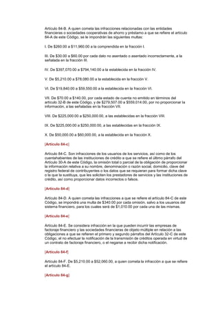 Artículo 84-B. A quien cometa las infracciones relacionadas con las entidades
financieras o sociedades cooperativas de ahorro y préstamo a que se refiere el artículo
84-A de este Código, se le impondrán las siguientes multas:

I. De $260.00 a $11,960.00 a la comprendida en la fracción I.

III. De $30.00 a $60.00 por cada dato no asentado o asentado incorrectamente, a la
señalada en la fracción III.

IV. De $397,070.00 a $794,140.00 a la establecida en la fracción IV.

V. De $5,210.00 a $78,080.00 a la establecida en la fracción V.

VI. De $19,840.00 a $59,550.00 a la establecida en la fracción VI.

VII. De $70.00 a $140.00, por cada estado de cuenta no emitido en términos del
artículo 32-B de este Código, y de $279,507.00 a $559,014.00, por no proporcionar la
información, a las señaladas en la fracción VII.

VIII. De $225,000.00 a $250,000.00, a las establecidas en la fracción VIII.

IX. De $225,000.00 a $250,000.00, a las establecidas en la fracción IX.

X. De $50,000.00 a $60,000.00, a la establecida en la fracción X. (DR)IJ

[Artículo 84-c]

Artículo 84-C. Son infracciones de los usuarios de los servicios, así como de los
cuentahabientes de las instituciones de crédito a que se refiere el último párrafo del
Artículo 30-A de este Código, la omisión total o parcial de la obligación de proporcionar
la información relativa a su nombre, denominación o razón social, domicilio, clave del
registro federal de contribuyentes o los datos que se requieran para formar dicha clave
o la que la sustituya, que les soliciten los prestadores de servicios y las instituciones de
crédito, así como proporcionar datos incorrectos o falsos.

[Artículo 84-d]

Artículo 84-D. A quien cometa las infracciones a que se refiere el artículo 84-C de este
Código, se impondrá una multa de $340.00 por cada omisión, salvo a los usuarios del
sistema financiero, para los cuales será de $1,010.00 por cada una de las mismas.

[Artículo 84-e]

Artículo 84-E. Se considera infracción en la que pueden incurrir las empresas de
factoraje financiero y las sociedades financieras de objeto múltiple en relación a las
obligaciones a que se refieren el primero y segundo párrafos del Artículo 32-C de este
Código, el no efectuar la notificación de la transmisión de créditos operada en virtud de
un contrato de factoraje financiero, o el negarse a recibir dicha notificación.

[Artículo 84-f]

Artículo 84-F. De $5,210.00 a $52,060.00, a quien cometa la infracción a que se refiere
el artículo 84-E.

[Artículo 84-g]
 