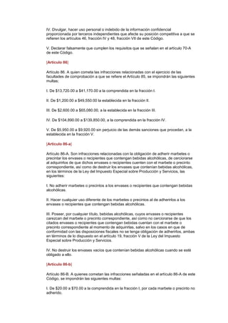IV. Divulgar, hacer uso personal o indebido de la información confidencial
proporcionada por terceros independientes que afecte su posición competitiva a que se
refieren los artículos 46, fracción IV y 48, fracción VII de este Código.

V. Declarar falsamente que cumplen los requisitos que se señalan en el artículo 70-A
de este Código.

[Artículo 86]

Artículo 86. A quien cometa las infracciones relacionadas con el ejercicio de las
facultades de comprobación a que se refiere el Artículo 85, se impondrán las siguientes
multas;

I. De $13,720.00 a $41,170.00 a la comprendida en la fracción I.

II. De $1,200.00 a $49,550.00 la establecida en la fracción II.

III. De $2,600.00 a $65,080.00, a la establecida en la fracción III.

IV. De $104,890.00 a $139,850.00, a la comprendida en la fracción IV.

V. De $5,950.00 a $9,920.00 sin perjuicio de las demás sanciones que procedan, a la
establecida en la fracción V.

[Artículo 86-a]

Artículo 86-A. Son infracciones relacionadas con la obligación de adherir marbetes o
precintar los envases o recipientes que contengan bebidas alcohólicas, de cerciorarse
al adquirirlos de que dichos envases o recipientes cuenten con el marbete o precinto
correspondiente, así como de destruir los envases que contenían bebidas alcohólicas,
en los términos de la Ley del Impuesto Especial sobre Producción y Servicios, las
siguientes:

I. No adherir marbetes o precintos a los envases o recipientes que contengan bebidas
alcohólicas.

II. Hacer cualquier uso diferente de los marbetes o precintos al de adherirlos a los
envases o recipientes que contengan bebidas alcohólicas.

III. Poseer, por cualquier título, bebidas alcohólicas, cuyos envases o recipientes
carezcan del marbete o precinto correspondiente, así como no cerciorarse de que los
citados envases o recipientes que contengan bebidas cuentan con el marbete o
precinto correspondiente al momento de adquirirlas, salvo en los casos en que de
conformidad con las disposiciones fiscales no se tenga obligación de adherirlos, ambas
en términos de lo dispuesto en el artículo 19, fracción V de la Ley del Impuesto
Especial sobre Producción y Servicios.

IV. No destruir los envases vacíos que contenían bebidas alcohólicas cuando se esté
obligado a ello.

[Artículo 86-b]

Artículo 86-B. A quienes cometan las infracciones señaladas en el artículo 86-A de este
Código, se impondrán las siguientes multas:

I. De $20.00 a $70.00 a la comprendida en la fracción I, por cada marbete o precinto no
adherido.
 