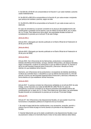 II. De $30.00 a $100.00 a la comprendida en la fracción II, por cada marbete o precinto
usado indebidamente.

III. De $20.00 a $60.00 la comprendida en la fracción III, por cada envase o recipiente
que carezca de marbete o precinto, según se trate.

IV. De $30.00 a $90.00 la comprendida en la fracción IV, por cada envase vacío no
destruido.

En caso de reincidencia, la sanción consistirá en la clausura del establecimiento del
contribuyente o poseedor de los bienes a que se refiere el artículo 86-A, por un plazo
de 3 a 15 días. Para determinar dicho plazo, las autoridades fiscales tomarán en
consideración lo previsto por el artículo 75 de este Código. (DR)IJ

[Artículo 86-c]

Artículo 86-C. (Derogado por decreto publicado en el Diario Oficial de la Federación el
28 de junio de 2006)

[Artículo 86-d]

Artículo 86-D. (Derogado por decreto publicado en el Diario Oficial de la Federación el
28 de junio de 2006)

[Artículo 86-e]

Artículo 86-E. Son infracciones de los fabricantes, productores o envasadores de
bebidas alcohólicas fermentadas, cerveza, bebidas refrescantes y de tabacos labrados,
según corresponda, no llevar el control físico a que se refiere el artículo 19, fracción X
de la Ley del Impuesto Especial sobre Producción y Servicios o llevarlo en forma
distinta a lo que establece dicha fracción.

Asimismo, son infracciones de los productores o envasadores de bebidas alcohólicas,
no llevar los controles físico o volumétrico a que se refieren las fracciones X y XVI del
artículo 19 de la Ley del Impuesto Especial sobre Producción y Servicios o llevarlos en
forma distinta a lo que establecen dichas fracciones.

[Artículo 86-f]

Artículo 86-F. A quienes cometan las infracciones señaladas en el artículo 86-E de este
Código, se les impondrá una multa de $38,890.00 a $90,750.00. En caso de
reincidencia, la sanción consistirá en la clausura preventiva del establecimiento del
contribuyente por un plazo de 3 a 15 días. Para determinar dicho plazo, las autoridades
fiscales tomarán en consideración lo previsto por el artículo 75 de este Código.

[Artículo 87]

Artículo 87. Son infracciones a las disposiciones fiscales, en que pueden incurrir los
funcionarios o empleados públicos en el ejercicio de sus funciones:

I. No exigir el pago total de las contribuciones y sus accesorios, recaudar, permitir u
ordenar que se reciba el pago en forma diversa a la prevista en las disposiciones
fiscales.

II. Asentar falsamente que se ha dado cumplimiento a las disposiciones fiscales o que
se practicaron visitas en el domicilio fiscal o incluir en las actas relativas datos falsos.
 