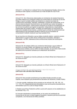 Artículo 91. La infracción en cualquier forma a las disposiciones fiscales, diversa a las
previstas en este Capítulo, se sancionará con multa de $260.00 a $2,510.00.

[Artículo 91-A]

Artículo 91-A. Son infracciones relacionadas con el dictamen de estados financieros
que deben elaborar los contadores públicos de conformidad con el artículo 52 de este
Código, el que el contador público que dictamina no observe la omisión de
contribuciones recaudadas, retenidas, trasladadas o propias del contribuyente, en el
informe sobre la situación fiscal del mismo, por el periodo que cubren los estados
financieros dictaminados, cuando dichas omisiones se vinculen al incumplimiento de
las normas de auditoría que regulan la capacidad, independencia e imparcialidad
profesionales del contador público, el trabajo que desempeña y la información que
rinda como resultado de los mismos, y siempre que la omisión de contribuciones sea
determinada por las autoridades fiscales en ejercicio de sus facultades de
comprobación mediante resolución que haya quedado firme.

No se incurrirá en la infracción a que se refiere el párrafo anterior, cuando la omisión
determinada no supere el 20% de las contribuciones recaudadas, retenidas o
trasladadas, o el 30%, tratándose de las contribuciones propias del contribuyente.

[Artículo 91-B]

Artículo 91-B. Al contador público que cometa las infracciones a que se refiere el
artículo 91-A de este Código, se le aplicará una multa del 10% al 20% de las
contribuciones omitidas a que se refiere el citado precepto, sin que dicha multa exceda
del doble de los honorarios cobrados por la elaboración del dictamen.

[Artículo 91-c]

Artículo 91-C. Derogado por decreto publicado en el Diario Oficial de la Federación el 1
de octubre de 2007.

[Artículo 91-d]

Artículo 91-D. Derogado por decreto publicado en el Diario Oficial de la Federación el 1
de octubre de 2007.

TÍTULO CUARTO DE LAS INFRACCIONES Y DELITOS FISCALES
CAPÍTULO II DE LOS DELITOS FISCALES

[Artículo 92]

Artículo 92. Para proceder penalmente por los delitos fiscales previstos en este
Capítulo, será necesario que previamente la Secretaría de Hacienda y Crédito Público:

I. Formule querella, tratándose de los previstos en los artículos 105, 108, 109, 110,
111, 112 y 114, independientemente del estado en que se encuentre el procedimiento
administrativo que en su caso se tenga iniciado.

II. Declare que el Fisco Federal ha sufrido o pudo sufrir perjuicio en los establecidos en
los artículos 102 y 115.

III. Formule la declaratoria correspondiente, en los casos de contrabando de
mercancías por las que no deban pagarse impuestos y requieran permiso de autoridad
competente, o de mercancías de tráfico prohibido.
 