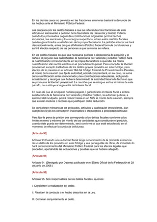En los demás casos no previstos en las fracciones anteriores bastará la denuncia de
los hechos ante el Ministerio Público Federal.

Los procesos por los delitos fiscales a que se refieren las tres fracciones de este
artículo se sobreserán a petición de la Secretaría de Hacienda y Crédito Público,
cuando los procesados paguen las contribuciones originadas por los hechos
imputados, las sanciones y los recargos respectivos, o bien estos créditos fiscales
queden garantizados a satisfacción de la propia Secretaría. La petición anterior se hará
discrecionalmente, antes de que el Ministerio Público Federal formule conclusiones y
surtirá efectos respecto de las personas a que la misma se refiera.

En los delitos fiscales en que sea necesaria querella o declaratoria de perjuicio y el
daño o el perjuicio sea cuantificable, la Secretaría de Hacienda y Crédito Público hará
la cuantificación correspondiente en la propia declaratoria o querella. La citada
cuantificación sólo surtirá efectos en el procedimiento penal. Para conceder la libertad
provisional, excepto tratándose de los delitos graves previstos en este Código, para
efectos de lo previsto en el artículo 194 del Código Federal de Procedimientos Penales,
el monto de la caución que fije la autoridad judicial comprenderá, en su caso, la suma
de la cuantificación antes mencionada y las contribuciones adeudadas, incluyendo
actualización y recargos que hubiera determinado la autoridad fiscal a la fecha en que
se promueva la libertad provisional. La caución que se otorgue en los términos de este
párrafo, no sustituye a la garantía del interés fiscal.

En caso de que el inculpado hubiera pagado o garantizado el interés fiscal a entera
satisfacción de la Secretaría de Hacienda y Crédito Público, la autoridad judicial, a
solicitud del inculpado, podrá reducir hasta en un 50% el monto de la caución, siempre
que existan motivos o razones que justifiquen dicha reducción.

Se consideran mercancías los productos, artículos y cualesquier otros bienes, aun
cuando las leyes los consideren inalienables o irreductibles a propiedad particular.

Para fijar la pena de prisión que corresponda a los delitos fiscales conforme a los
límites mínimo y máximo del monto de las cantidades que constituyan el perjuicio,
cuando éste pueda ser determinado, será conforme al que esté establecido en el
momento de efectuar la conducta delictuosa. (DR)IJ

[Artículo 93]

Artículo 93.Cuando una autoridad fiscal tenga conocimiento de la probable existencia
de un delito de los previstos en este Código y sea perseguible de oficio, de inmediato lo
hará del conocimiento del Ministerio Público Federal para los efectos legales que
procedan, aportándole las actuaciones y pruebas que se hubiere allegado.

[Artículo 94]

Artículo 94. (Derogado por Decreto publicado en el Diario Oficial de la Federación el 28
de junio de 2006.)

[Artículo 95]

Artículo 95. Son responsables de los delitos fiscales, quienes:

I. Concierten la realización del delito.

II. Realicen la conducta o el hecho descritos en la Ley.

III. Cometan conjuntamente el delito.
 