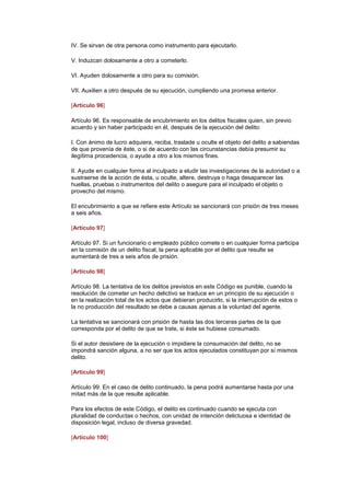 IV. Se sirvan de otra persona como instrumento para ejecutarlo.

V. Induzcan dolosamente a otro a cometerlo.

VI. Ayuden dolosamente a otro para su comisión.

VII. Auxilien a otro después de su ejecución, cumpliendo una promesa anterior.

[Artículo 96]

Artículo 96. Es responsable de encubrimiento en los delitos fiscales quien, sin previo
acuerdo y sin haber participado en él, después de la ejecución del delito:

I. Con ánimo de lucro adquiera, reciba, traslade u oculte el objeto del delito a sabiendas
de que provenía de éste, o si de acuerdo con las circunstancias debía presumir su
ilegítima procedencia, o ayude a otro a los mismos fines.

II. Ayude en cualquier forma al inculpado a eludir las investigaciones de la autoridad o a
sustraerse de la acción de ésta, u oculte, altere, destruya o haga desaparecer las
huellas, pruebas o instrumentos del delito o asegure para el inculpado el objeto o
provecho del mismo.

El encubrimiento a que se refiere este Artículo se sancionará con prisión de tres meses
a seis años.

[Artículo 97]

Artículo 97. Si un funcionario o empleado público comete o en cualquier forma participa
en la comisión de un delito fiscal, la pena aplicable por el delito que resulte se
aumentará de tres a seis años de prisión.

[Artículo 98]

Artículo 98. La tentativa de los delitos previstos en este Código es punible, cuando la
resolución de cometer un hecho delictivo se traduce en un principio de su ejecución o
en la realización total de los actos que debieran producirlo, si la interrupción de estos o
la no producción del resultado se debe a causas ajenas a la voluntad del agente.

La tentativa se sancionará con prisión de hasta las dos terceras partes de la que
corresponda por el delito de que se trate, si éste se hubiese consumado.

Si el autor desistiere de la ejecución o impidiere la consumación del delito, no se
impondrá sanción alguna, a no ser que los actos ejecutados constituyan por sí mismos
delito.

[Artículo 99]

Artículo 99. En el caso de delito continuado, la pena podrá aumentarse hasta por una
mitad más de la que resulte aplicable.

Para los efectos de este Código, el delito es continuado cuando se ejecuta con
pluralidad de conductas o hechos, con unidad de intención delictuosa e identidad de
disposición legal, incluso de diversa gravedad. (DR)IJ

[Artículo 100]
 
