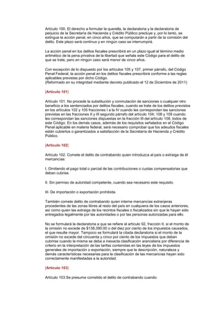 Artículo 100. El derecho a formular la querella, la declaratoria y la declaratoria de
perjuicio de la Secretaría de Hacienda y Crédito Público precluye y, por lo tanto, se
extingue la acción penal, en cinco años, que se computarán a partir de la comisión del
delito. Este plazo será continuo y en ningún caso se interrumpirá.

La acción penal en los delitos fiscales prescribirá en un plazo igual al término medio
aritmético de la pena privativa de la libertad que señala este Código para el delito de
que se trate, pero en ningún caso será menor de cinco años.

Con excepción de lo dispuesto por los artículos 105 y 107, primer párrafo, del Código
Penal Federal, la acción penal en los delitos fiscales prescribirá conforme a las reglas
aplicables previstas por dicho Código.
(Reformado en su integridad mediante decreto publicado el 12 de Diciembre de 2011)

[Artículo 101]

Artículo 101. No procede la substitución y conmutación de sanciones o cualquier otro
beneficio a los sentenciados por delitos fiscales, cuando se trate de los delitos previstos
en los artículos 102 y 105 fracciones I a la IV cuando les correspondan las sanciones
previstas en las fracciones II y III segundo párrafo del artículo 104; 108 y 109 cuando
les correspondan las sanciones dispuestas en la fracción III del artículo 108, todos de
este Código. En los demás casos, además de los requisitos señalados en el Código
Penal aplicable en materia federal, será necesario comprobar que los adeudos fiscales
están cubiertos o garantizados a satisfacción de la Secretaría de Hacienda y Crédito
Público.

[Artículo 102]

Artículo 102. Comete el delito de contrabando quien introduzca al país o extraiga de él
mercancías:

I. Omitiendo el pago total o parcial de las contribuciones o cuotas compensatorias que
deban cubrise.

II. Sin permiso de autoridad competente, cuando sea necesario este requisito.

III. De importación o exportación prohibida.

También comete delito de contrabando quien interne mercancías extranjeras
procedentes de las zonas libres al resto del país en cualquiera de los casos anteriores,
así como quien las extraiga de los recintos fiscales o fiscalizados sin que le hayan sido
entregados legalmente por las autoridades o por las personas autorizadas para ello.

No se formulará la declaratoria a que se refiere el artículo 92, fracción II, si el monto de
la omisión no excede de $138,390.00 o del diez por ciento de los impuestos causados,
el que resulte mayor. Tampoco se formulará la citada declaratoria si el monto de la
omisión no excede del cincuenta y cinco por ciento de los impuestos que deban
cubrirse cuando la misma se deba a inexacta clasificación arancelaria por diferencia de
criterio en la interpretación de las tarifas contenidas en las leyes de los impuestos
generales de importación o exportación, siempre que la descripción, naturaleza y
demás características necesarias para la clasificación de las mercancías hayan sido
correctamente manifestadas a la autoridad.

[Artículo 103]

Artículo 103.Se presume cometido el delito de contrabando cuando:
 