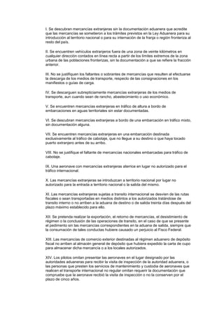I. Se descubran mercancías extranjeras sin la documentación aduanera que acredite
que las mercancías se sometieron a los trámites previstos en la Ley Aduanera para su
introducción al territorio nacional o para su internación de la franja o región fronteriza al
resto del país.

II. Se encuentren vehículos extranjeros fuera de una zona de veinte kilómetros en
cualquier dirección contados en línea recta a partir de los límites extremos de la zona
urbana de las poblaciones fronterizas, sin la documentación a que se refiere la fracción
anterior.

III. No se justifiquen los faltantes o sobrantes de mercancías que resulten al efectuarse
la descarga de los medios de transporte, respecto de las consignaciones en los
manifiestos o guías de carga.

IV. Se descarguen subrepticiamente mercancías extranjeras de los medios de
transporte, aun cuando sean de rancho, abastecimiento o uso económico.

V. Se encuentren mercancías extranjeras en tráfico de altura a bordo de
embarcaciones en aguas territoriales sin estar documentadas.

VI. Se descubran mercancías extranjeras a bordo de una embarcación en tráfico mixto,
sin documentación alguna.

VII. Se encuentren mercancías extranjeras en una embarcación destinada
exclusivamente al tráfico de cabotaje, que no llegue a su destino o que haya tocado
puerto extranjero antes de su arribo.

VIII. No se justifique el faltante de mercancías nacionales embarcadas para tráfico de
cabotaje.

IX. Una aeronave con mercancías extranjeras aterrice en lugar no autorizado para el
tráfico internacional.

X. Las mercancías extranjeras se introduzcan a territorio nacional por lugar no
autorizado para la entrada a territorio nacional o la salida del mismo.

XI. Las mercancías extranjeras sujetas a transito internacional se desvíen de las rutas
fiscales o sean transportadas en medios distintos a los autorizados tratándose de
transito interno o no arriben a la aduana de destino o de salida treinta días después del
plazo máximo establecido para ello.

XII. Se pretenda realizar la exportación, el retorno de mercancías, el desistimiento de
régimen o la conclusión de las operaciones de transito, en el caso de que se presente
el pedimento sin las mercancías correspondientes en la aduana de salida, siempre que
la consumación de tales conductas hubiere causado un perjuicio al Fisco Federal.

XIII. Las mercancías de comercio exterior destinadas al régimen aduanero de depósito
fiscal no arriben al almacén general de depósito que hubiera expedido la carta de cupo
para almacenar dicha mercancía o a los locales autorizados.

XIV. Los pilotos omitan presentar las aeronaves en el lugar designado por las
autoridades aduaneras para recibir la visita de inspección de la autoridad aduanera, o
las personas que presten los servicios de mantenimiento y custodia de aeronaves que
realicen el transporte internacional no regular omitan requerir la documentación que
compruebe que la aeronave recibió la visita de inspección o no la conserven por el
plazo de cinco años.
 