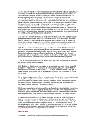 XV. Se realicen importaciones temporales de conformidad con el artículo 108 de la Ley
Aduanera sin contar con programas de maquila o de exportación autorizados por la
Secretaría de Economía, de mercancías que no se encuentren amparadas en los
programas autorizados; se importen como insumos mercancías que por sus
características de producto terminado ya no sean susceptibles de ser sometidas a
procesos de elaboración, transformación o reparación siempre que la consumación de
tales conductas hubiere causado un perjuicio al Fisco Federal; se continúe importando
temporalmente la mercancía prevista en un programa de maquila o de exportación
cuando este ya no se encuentra vigente o cuando se continúe importando
temporalmente la mercancía prevista en un programa de maquila o de exportación de
una empresa que haya cambiado de denominación o razón social, se haya fusionado o
escindido y se haya omitido presentar los avisos correspondientes en el registro federal
de contribuyentes y en la Secretaría de Economía.

XVI. Se reciba mercancía importada temporalmente de maquiladoras o empresas con
programas de exportación autorizados por la Secretaría de Economía por empresas
que no cuenten con dichos programas o teniéndolos la mercancía no se encuentre
amparada en dichos programas o se transfiera mercancía importada temporalmente
respecto de la cual ya hubiere vencido su plazo de importación temporal.

XVII. No se acredite durante el plazo a que se refiere el artículo 108, fracción I de la
Ley Aduanera que las mercancías importadas temporalmente por maquiladoras o
empresas con programas de exportación autorizados por la Secretaría de Economía,
fueron retornadas al extranjero, fueron transferidas, se destinaron a otro régimen
aduanero o que se encuentran en el domicilio en el cual se llevará a cabo el proceso
para su elaboración, transformación o reparación manifestado en su programa.

XVIII. Se omita realizar el retorno de la mercancía importada temporalmente al amparo
del artículo 106 de la Ley Aduanera.

XIX. Declare en el pedimento como valor de la mercancía un monto inferior en un 70
por ciento o más al valor de transacción de mercancías que hubiere sido rechazado y
determinado conforme a los artículos 72, 73 y 78-A de la Ley Aduanera, salvo que se
haya otorgado la garantía a que se refiere el artículo 86-A, fracción I de la Ley citada,
en su caso.

No se presumirá que existe delito de contrabando, si el valor de la mercancía declarada
en el pedimento, proviene de la información contenida en los documentos
suministrados por el contribuyente; siempre y cuando el agente o apoderado aduanal
hubiesen cumplido estrictamente con todas las obligaciones que les imponen las
normas en materia aduanera y de comercio exterior.

XX. Declare inexactamente la descripción o clasificación arancelaria de las mercancías,
cuando con ello se omita el pago de contribuciones y cuotas compensatorias, salvo
cuando el agente o apoderado aduanal hubiesen cumplido estrictamente con todas las
obligaciones que les imponen las normas en materia aduanera y de comercio exterior.

Para los efectos de las fracciones XV y XVI de este artículo, no será responsable el
agente o apoderado aduanal, si la comisión del delito se originó por la omisión del
importador de presentar al agente o apoderado aduanal la constancia de que cumplió
con la obligación de presentar al Registro Federal de Contribuyentes los avisos
correspondientes a una fusión, escisión o cambio de denominación social que hubiera
realizado, así como cuando la comisión del delito se origine respecto de mercancías
cuyo plazo de importación temporal hubiera vencido.

[Artículo 104]

Artículo 104. El delito de contrabando se sancionará con pena de prisión:
 
