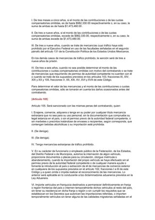 I. De tres meses a cinco años, si el monto de las contribuciones o de las cuotas
compensatorias omitidas, es de hasta $982,330.00 respectivamente o, en su caso, la
suma de ambas es de hasta $1,473,480.00 .

II. De tres a nueve años, si el monto de las contribuciones o de las cuotas
compensatorias omitidas, excede de $982,330.00, respectivamente o, en su caso, la
suma de ambas excede de $1,473,480.00.

III. De tres a nueve años, cuando se trate de mercancías cuyo tráfico haya sido
prohibido por el Ejecutivo Federal en uso de las facultades señaladas en el segundo
párrafo del artículo 131 de la Constitución Política de los Estados Unidos Mexicanos.

En los demás casos de mercancías de tráfico prohibido, la sanción será de tres a
nueve años de prisión.

IV. De tres a seis años, cuando no sea posible determinar el monto de las
contribuciones o cuotas compensatorias omitidas con motivo del contrabando o se trate
de mercancías que requiriendo de permiso de autoridad competente no cuenten con él
o cuando se trate de los supuestos previstos en los artículos 103, fracciones IX, XIV,
XIX y XX y 105, fracciones V, XII, XIII, XV, XVI y XVII de este Código.

Para determinar el valor de las mercancias y el monto de las contribuciones o cuotas
compesatorias omitidas, sólo se tomarán en cuenta los daños ocasionados antes del
contrabando.

[Artículo 105]

Artículo 105. Será sancionado con las mismas penas del contrabando, quien:

I. Enajene, comercie, adquiera o tenga en su poder por cualquier título mercancía
extranjera que no sea para su uso personal, sin la documentación que compruebe su
legal estancia en el país, o sin el permiso previo de la autoridad federal competente, o
sin marbetes o precintos tratándose de envases o recipientes, según corresponda, que
contengan bebidas alcohólicas o su importación esté prohibida.

II. (Se deroga).

III. (Se deroga).

IV. Tenga mercancías extranjeras de tráfico prohibido.

V. En su carácter de funcionario o empleado público de la Federación, de los Estados,
del Distrito Federal o de Municipios, autorice la internación de algún vehículo,
proporcione documentos o placas para su circulación, otorgue matrícula o
abanderamiento, cuando la importación del propio vehículo se haya efectuado sin el
permiso previo de la autoridad federal competente o de cualquier manera ayude o
fomente la introducción al país o extracción de él de mercancías de comercio exterior
en cualquiera de los supuestos previstos en el artículo 102, fracciones I a III de este
Código y a quien omita o impida realizar el reconocimiento de las mercancías. Lo
anterior será aplicable en lo conducente a los dictaminadores aduaneros previstos en la
Ley Aduanera.

VI. Importe vehículos en franquicia destinados a permanecer definitivamente en franja
o región fronteriza del país o internen temporalmente dichos vehículos al resto del país,
sin tener su residencia en dicha franja o región o sin cumplir los requisitos que se
establezcan en los Decretos que autoricen las importaciones referidas, o importen
temporalmente vehículos sin tener alguna de las calidades migratorias señaladas en el
 