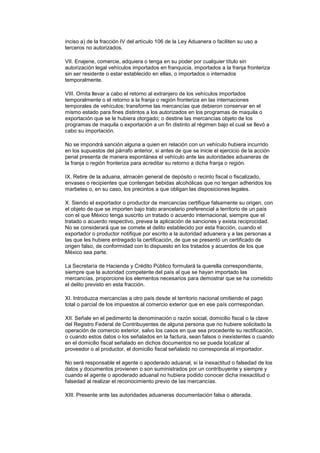 inciso a) de la fracción IV del artículo 106 de la Ley Aduanera o faciliten su uso a
terceros no autorizados.

VII. Enajene, comercie, adquiera o tenga en su poder por cualquier título sin
autorización legal vehículos importados en franquicia, importados a la franja fronteriza
sin ser residente o estar establecido en ellas, o importados o internados
temporalmente.

VIII. Omita llevar a cabo el retorno al extranjero de los vehículos importados
temporalmente o el retorno a la franja o región fronteriza en las internaciones
temporales de vehículos; transforme las mercancías que debieron conservar en el
mismo estado para fines distintos a los autorizados en los programas de maquila o
exportación que se le hubiera otorgado; o destine las mercancías objeto de los
programas de maquila o exportación a un fin distinto al régimen bajo el cual se llevó a
cabo su importación.

No se impondrá sanción alguna a quien en relación con un vehículo hubiera incurrido
en los supuestos del párrafo anterior, si antes de que se inicie el ejercicio de la acción
penal presenta de manera espontánea el vehículo ante las autoridades aduaneras de
la franja o región fronteriza para acreditar su retorno a dicha franja o región.

IX. Retire de la aduana, almacén general de depósito o recinto fiscal o fiscalizado,
envases o recipientes que contengan bebidas alcohólicas que no tengan adheridos los
marbetes o, en su caso, los precintos a que obligan las disposiciones legales.

X. Siendo el exportador o productor de mercancías certifique falsamente su origen, con
el objeto de que se importen bajo trato arancelario preferencial a territorio de un país
con el que México tenga suscrito un tratado o acuerdo internacional, siempre que el
tratado o acuerdo respectivo, prevea la aplicación de sanciones y exista reciprocidad.
No se considerará que se comete el delito establecido por esta fracción, cuando el
exportador o productor notifique por escrito a la autoridad aduanera y a las personas a
las que les hubiere entregado la certificación, de que se presentó un certificado de
origen falso, de conformidad con lo dispuesto en los tratados y acuerdos de los que
México sea parte.

La Secretaría de Hacienda y Crédito Público formulará la querella correspondiente,
siempre que la autoridad competente del país al que se hayan importado las
mercancías, proporcione los elementos necesarios para demostrar que se ha cometido
el delito previsto en esta fracción.

XI. Introduzca mercancías a otro país desde el territorio nacional omitiendo el pago
total o parcial de los impuestos al comercio exterior que en ese país corrrespondan.

XII. Señale en el pedimento la denominación o razón social, domicilio fiscal o la clave
del Registro Federal de Contribuyentes de alguna persona que no hubiere solicitado la
operación de comercio exterior, salvo los casos en que sea procedente su rectificación,
o cuando estos datos o los señalados en la factura, sean falsos o inexistentes o cuando
en el domicilio fiscal señalado en dichos documentos no se pueda localizar al
proveedor o al productor, el domicilio fiscal señalado no corresponda al importador.

No será responsable el agente o apoderado aduanal, si la inexactitud o falsedad de los
datos y documentos provienen o son suministrados por un contribuyente y siempre y
cuando el agente o apoderado aduanal no hubiera podido conocer dicha inexactitud o
falsedad al realizar el reconocimiento previo de las mercancías.

XIII. Presente ante las autoridades aduaneras documentación falsa o alterada.
 