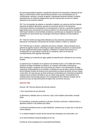 No será responsable el agente o apoderado aduanal si la inexactitud o falsedad de los
datos y la información de los documentos provienen o son suministrados por un
contribuyente, siempre y cuando el agente o apoderado aduanal hubiesen cumplido
estrictamente con todas las obligaciones que les imponen las normas en materia
aduanera y de comercio exterior.

XIV. Con el propósito de obtener un beneficio indebido o en perjuicio del fisco federal,
transmita al sistema electrónico previsto en el artículo 38 de la Ley Aduanera
información distinta a la declaración en el pedimento o factura, o pretenda acreditar la
legal estancia de mercancías de comercio exterior con documentos que contengan
información distinta a la transmitida al sistema o permita que se despache mercancía
amparada con documentos que contengan información distinta a la transmitida al
sistema.

XV. Viole los medios de seguridad utilizados por las personas autorizadas para
almacenar o transportar mercancías de comercio exterior o tolere su violación.

XVI. Permita que un tercero, cualquiera que sea su carácter, actúe al amparo de su
patente de agente aduanal; intervenga en algún despacho aduanero sin autorización
de quien legítimamente pueda otorgarla o transfiera o endose documentos a su
consignación sin autorización escrita de su mandante, salvo en el caso de
corresponsalías entre agentes aduanales.

XVII. Falsifique el contenido de algún gafete de identificación utilizado en los recintos
fiscales.

La persona que no declare en la aduana a la entrada al país o a la salida del mismo,
que lleva consigo cantidades en efectivo, en cheques nacionales o extranjeros,
órdenes de pago o cualquier otro documento por cobrar o una combinación de ellos,
superiores al equivalente en la moneda o monedas de que se trate a treinta mil dólares
de los Estados Unidos de América se le sancionará con pena de prisión de tres meses
a seis años. En caso de que se dicte sentencia condenatoria por autoridad competente
respecto de la comisión del delito a que se refiere este párrafo, el excedente de la
cantidad antes mencionada pasará a ser propiedad del fisco federal, excepto que la
persona de que se trate demuestre el origen lícito de dichos recursos.

[Artículo 106]

Artículo 106. Para los efectos del Artículo anterior:

I. Son mercancías de uso personal:

a) Alimentos y bebidas para su consumo, ropa y otros objetos personales, excepto
joyas.

b) Cosméticos, productos sanitarios y de aseo, lociones, perfumes, medicamentos y
aparatos médicos o de prótesis que utilice.

c) Artículos domésticos para su casa habitación, siempre que no sean dos o más de la
misma especie.

II. La estancia legal en el país de las mercancías extranjeras se comprueba, con:

a) La documentación aduanal exigida por la Ley.

b) Nota de venta expedida por la autoridad fiscal federal.
 
