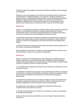 Tributaria, respecto de aquellas contribuciones omitidas que hubieren sido observadas
en el dictamen.

Siempre que se omita el pago de una contribución cuya determinación corresponda a
los funcionarios o empleados públicos o a los notarios o corredores titulados, los
accesorios serán, a cargo exclusivamente de ellos, y los contribuyentes sólo quedarán
obligados a pagar las contribuciones omitidas. Si la infracción se cometiere por
inexactitud o falsedad de los datos proporcionados por los contribuyentes a quien
determinó las contribuciones, los accesorios serán a cargo de los contribuyentes.

[Artículo 74]

Artículo 74. La Secretaría de Hacienda y Crédito Público podrá condonar las multas por
infracción a las disposiciones fiscales, inclusive las determinadas por el propio
contribuyente, para lo cual apreciará discrecionalmente las circunstancias del caso y,
en su caso, los motivos que tuvo la autoridad que impuso la sanción.

La solicitud de condonación de multas en los términos de este Artículo, no constituirá
instancia y las resoluciones que dicte la Secretaría de Hacienda y Crédito Público al
respecto no podrán ser impugnadas por los medios de defensa que establece este
Código.

La solicitud dará lugar a la suspensión del procedimiento administrativo de ejecución, si
así se pide y se garantiza el interésfiscal.

Sólo procederá la condonación de multas que hayan quedado firmes y siempre que un
acto administrativo conexo no sea materia de impugnación.

[Artículo 75]

Artículo 75. Dentro de los límites fijados por este Código,las autoridades fiscales al
imponer multas por la comisión de las infracciones señaladas en las leyes fiscales,
incluyendo las relacionadas con las contribuciones al comercio exterior, deberán fundar
y motivar su resolución y tener en cuenta lo siguiente:

I. Se considerará como agravante el hecho de que el infractor sea reincidente. Se da la
reincidencia cuando:

a) Tratándose de infracciones que tengan como consecuencia la omisión en el pago de
contribuciones, incluyendo las retenidas o recaudadas, la segunda o posteriores veces
que se sancione al infractor por la comisión de una infracción que tenga esa
consecuencia.

b) Tratándose de infracciones que no impliquen omisión en el pago de contribuciones,
la segunda o posteriores veces que se sancione al infractor por la comisión de una
infracción establecida en el mismo artículo y fracción de este Código.

Para determinar la reincidencia, se considerarán únicamente las infracciones
cometidas dentro de los últimos cinco años.

II. También será agravante en la comisión de una infracción, cuando se dé cualquiera
de los siguientes supuestos:

a) Que se haga uso de documentos falsos o en los que hagan constar operaciones
inexistentes.
 