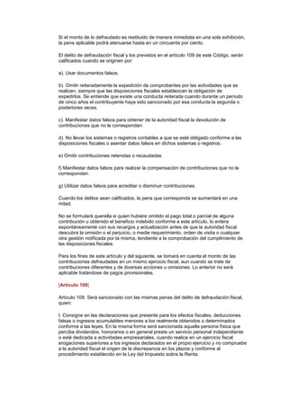 Si el monto de lo defraudado es restituido de manera inmediata en una sola exhibición,
la pena aplicable podrá atenuarse hasta en un cincuenta por ciento.

El delito de defraudación fiscal y los previstos en el artículo 109 de este Código, serán
calificados cuando se originen por:

a). Usar documentos falsos.

b). Omitir reiteradamente la expedición de comprobantes por las actividades que se
realicen, siempre que las disposiciones fiscales establezcan la obligación de
expedirlos. Se entiende que existe una conducta reiterada cuando durante un período
de cinco años el contribuyente haya sido sancionado por esa conducta la segunda o
posteriores veces.

c). Manifestar datos falsos para obtener de la autoridad fiscal la devolución de
contribuciones que no le correspondan.

d). No llevar los sistemas o registros contables a que se esté obligado conforme a las
disposiciones fiscales o asentar datos falsos en dichos sistemas o registros.

e) Omitir contribuciones retenidas o recaudadas.

f) Manifestar datos falsos para realizar la compensación de contribuciones que no le
correspondan.

g) Utilizar datos falsos para acreditar o disminuir contribuciones.

Cuando los delitos sean calificados, la pena que corresponda se aumentará en una
mitad.

No se formulará querella si quien hubiere omitido el pago total o parcial de alguna
contribución u obtenido el beneficio indebido conforme a este artículo, lo entera
espontáneamente con sus recargos y actualización antes de que la autoridad fiscal
descubra la omisión o el perjuicio, o medie requerimiento, orden de visita o cualquier
otra gestión notificada por la misma, tendiente a la comprobación del cumplimiento de
las disposiciones fiscales.

Para los fines de este artículo y del siguiente, se tomará en cuenta el monto de las
contribuciones defraudadas en un mismo ejercicio fiscal, aun cuando se trate de
contribuciones diferentes y de diversas acciones u omisiones. Lo anterior no será
aplicable tratándose de pagos provisionales.

[Artículo 109]

Artículo 109. Será sancionado con las mismas penas del delito de defraudación fiscal,
quien:

I. Consigne en las declaraciones que presente para los efectos fiscales, deducciones
falsas o ingresos acumulables menores a los realmente obtenidos o determinados
conforme a las leyes. En la misma forma será sancionada aquella persona física que
perciba dividendos, honorarios o en general preste un servicio personal independiente
o esté dedicada a actividades empresariales, cuando realice en un ejercicio fiscal
erogaciones superiores a los ingresos declarados en el propio ejercicio y no compruebe
a la autoridad fiscal el origen de la discrepancia en los plazos y conforme al
procedimiento establecido en la Ley del Impuesto sobre la Renta.
 