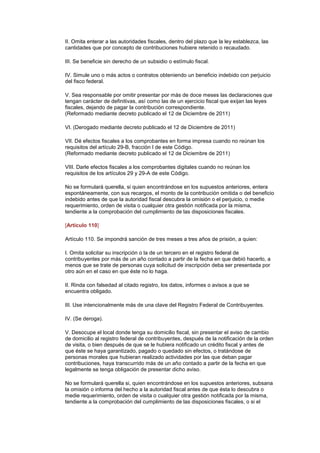 II. Omita enterar a las autoridades fiscales, dentro del plazo que la ley establezca, las
cantidades que por concepto de contribuciones hubiere retenido o recaudado.

III. Se beneficie sin derecho de un subsidio o estímulo fiscal.

IV. Simule uno o más actos o contratos obteniendo un beneficio indebido con perjuicio
del fisco federal.

V. Sea responsable por omitir presentar por más de doce meses las declaraciones que
tengan carácter de definitivas, así como las de un ejercicio fiscal que exijan las leyes
fiscales, dejando de pagar la contribución correspondiente.
(Reformado mediante decreto publicado el 12 de Diciembre de 2011)

VI. (Derogado mediante decreto publicado el 12 de Diciembre de 2011)

VII. Dé efectos fiscales a los comprobantes en forma impresa cuando no reúnan los
requisitos del artículo 29-B, fracción I de este Código.
(Reformado mediante decreto publicado el 12 de Diciembre de 2011)

VIII. Darle efectos fiscales a los comprobantes digitales cuando no reúnan los
requisitos de los artículos 29 y 29-A de este Código.

No se formulará querella, si quien encontrándose en los supuestos anteriores, entera
espontáneamente, con sus recargos, el monto de la contribución omitida o del beneficio
indebido antes de que la autoridad fiscal descubra la omisión o el perjuicio, o medie
requerimiento, orden de visita o cualquier otra gestión notificada por la misma,
tendiente a la comprobación del cumplimiento de las disposiciones fiscales.

[Artículo 110]

Artículo 110. Se impondrá sanción de tres meses a tres años de prisión, a quien:

I. Omita solicitar su inscripción o la de un tercero en el registro federal de
contribuyentes por más de un año contado a partir de la fecha en que debió hacerlo, a
menos que se trate de personas cuya solicitud de inscripción deba ser presentada por
otro aún en el caso en que éste no lo haga.

II. Rinda con falsedad al citado registro, los datos, informes o avisos a que se
encuentra obligado.

III. Use intencionalmente más de una clave del Registro Federal de Contribuyentes.

IV. (Se deroga).

V. Desocupe el local donde tenga su domicilio fiscal, sin presentar el aviso de cambio
de domicilio al registro federal de contribuyentes, después de la notificación de la orden
de visita, o bien después de que se le hubiera notificado un crédito fiscal y antes de
que éste se haya garantizado, pagado o quedado sin efectos, o tratándose de
personas morales que hubieran realizado actividades por las que deban pagar
contribuciones, haya transcurrido más de un año contado a partir de la fecha en que
legalmente se tenga obligación de presentar dicho aviso.

No se formulará querella si, quien encontrándose en los supuestos anteriores, subsana
la omisión o informa del hecho a la autoridad fiscal antes de que ésta lo descubra o
medie requerimiento, orden de visita o cualquier otra gestión notificada por la misma,
tendiente a la comprobación del cumplimiento de las disposiciones fiscales, o si el
 