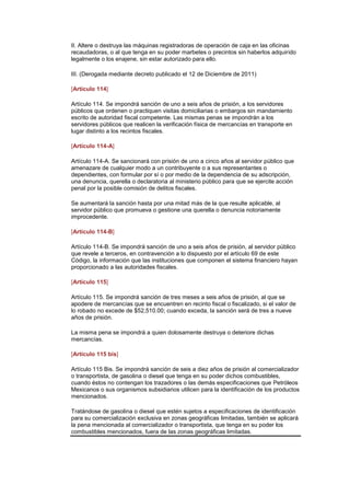 II. Altere o destruya las máquinas registradoras de operación de caja en las oficinas
recaudadoras, o al que tenga en su poder marbetes o precintos sin haberlos adquirido
legalmente o los enajene, sin estar autorizado para ello.

III. (Derogada mediante decreto publicado el 12 de Diciembre de 2011)   (DR)IJ


[Artículo 114]

Artículo 114. Se impondrá sanción de uno a seis años de prisión, a los servidores
públicos que ordenen o practiquen visitas domiciliarias o embargos sin mandamiento
escrito de autoridad fiscal competente. Las mismas penas se impondrán a los
servidores públicos que realicen la verificación física de mercancías en transporte en
lugar distinto a los recintos fiscales.

[Artículo 114-A]

Artículo 114-A. Se sancionará con prisión de uno a cinco años al servidor público que
amenazare de cualquier modo a un contribuyente o a sus representantes o
dependientes, con formular por sí o por medio de la dependencia de su adscripción,
una denuncia, querella o declaratoria al ministerio público para que se ejercite acción
penal por la posible comisión de delitos fiscales.

Se aumentará la sanción hasta por una mitad más de la que resulte aplicable, al
servidor público que promueva o gestione una querella o denuncia notoriamente
improcedente.

[Artículo 114-B]

Artículo 114-B. Se impondrá sanción de uno a seis años de prisión, al servidor público
que revele a terceros, en contravención a lo dispuesto por el artículo 69 de este
Código, la información que las instituciones que componen el sistema financiero hayan
proporcionado a las autoridades fiscales.

[Artículo 115]

Artículo 115. Se impondrá sanción de tres meses a seis años de prisión, al que se
apodere de mercancías que se encuentren en recinto fiscal o fiscalizado, si el valor de
lo robado no excede de $52,510.00; cuando exceda, la sanción será de tres a nueve
años de prisión.

La misma pena se impondrá a quien dolosamente destruya o deteriore dichas
mercancías.

[Artículo 115 bis]

Artículo 115 Bis. Se impondrá sanción de seis a diez años de prisión al comercializador
o transportista, de gasolina o diesel que tenga en su poder dichos combustibles,
cuando éstos no contengan los trazadores o las demás especificaciones que Petróleos
Mexicanos o sus organismos subsidiarios utilicen para la identificación de los productos
mencionados.

Tratándose de gasolina o diesel que estén sujetos a especificaciones de identificación
para su comercialización exclusiva en zonas geográficas limitadas, también se aplicará
la pena mencionada al comercializador o transportista, que tenga en su poder los
combustibles mencionados, fuera de las zonas geográficas limitadas.
 