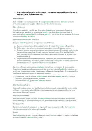 1.   Operaciones financieras derivadas y mercados reconocidos conforme al
      Código Fiscal de la Federación

Definiciones
Para entender mejor el tratamiento de las operaciones financieras derivadas primero
revisaremos algunos conceptos relativos a este tipo de operaciones.
Bien subyacente:
Se refiere a cualquier variable que determina el valor de un instrumento financiero
derivado, como por ejemplo, una tasa de interés específica, el precio de un título o
mercancía, el tipo de cambio, los índices de precios o, tratándose de instrumentos derivados
crediticios, el riesgo de crédito.
Instrumentos financieros derivados:
Es aquel contrato que reúne las siguientes características:
 a. Su precio se determina de acuerdo al precio de otro u otros bienes subyacentes;
 b. Se incorpora uno o más montos nominales o provisiones de pago, o ambos;
 c. Los subyacentes, montos nominales o provisiones de pago, determinan, junto con las
    características específicas de cada contrato, las condiciones de la liquidación del
    instrumento o, en algunos casos como las opciones, determinan si se requiere o no
    una liquidación, y
 d. Se permiten liquidaciones en efectivo o, en su caso, las liquidaciones se efectúan
    mediante la entrega de un bien, de tal forma que la contraparte se vea en condiciones
    similares a que si la liquidación hubiese sido en efectivo.

En otras palabras, se denominan productos derivados, a un conjunto de instrumentos
financieros cuya principal característica es que su precio está en función del precio de un
activo que generalmente recibe el nombre de subyacente. Los productos derivados pueden
clasificarse por su subyacente de a siguiente manera:
   Financieros: tasas de interés, indicadores de la inflación, valores cotizados en bolsa,
   Índice de Precios y Cotizaciones, etcétera.
   No financieros: oro, plata, maíz, petróleo, etcétera.

Liquidación en efectivo:
Se considerará que existe una liquidación en efectivo cuando ninguna de las partes queda
obligada a entregar un activo idéntico o, en su caso, de características similares al bien
subyacente objeto del contrato.
Liquidación en especie:
Es el mecanismo para la extinción de obligaciones en donde el emisor del instrumento
recibe o entrega el bien subyacente pactado, de acuerdo con lo establecido en el contrato.
Precio pactado:
Precio o equivalente determinado en el presente para comprar o vender el o los activos
subyacentes en una fecha futura determinada.
Prima:
Es el importe que se paga o que se cobra para tener derecho de ejercer o no las condiciones
establecidas en los contratos de opciones.
 