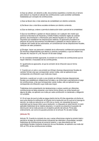 b) Que se utilicen, sin derecho a ello, documentos expedidos a nombre de un tercero
para deducir su importe al calcular las contribuciones o para acreditar cantidades
trasladadas por concepto de contribuciones.

c) Que se lleven dos o más sistemas de contabilidad con distinto contenido.

d) Se lleven dos o más libros sociales similares con distinto contenido.

e) Que se destruya, ordene o permita la destrucción total o parcial de la contabilidad.

f) Que se microfilmen o graben en discos ópticos o en cualquier otro medio que
autorice la Secretaría de Hacienda y Crédito Público mediante reglas de carácter
general, documentación o información para efectos fiscales sin cumplir con los
requisitos que establecen las disposiciones relativas. El agravante procederá sin
perjuicio de que los documentos microfilmados o grabados en discos ópticos o en
cualquier otro medio de los autorizados, en contravención de las disposiciones fiscales,
carezcan de valor probatorio.

g) Divulgar, hacer uso personal o indebido de la información confidencial proporcionada
por terceros independientes que afecte su posición competitiva, a que se refieren los
artículos 46, fracción IV y 48, fracción VII de este Código.

III. Se considera también agravante, la omisión en el entero de contribuciones que se
hayan retenido o recaudado de los contribuyentes.

IV. Igualmente es agravante, el que la comisión de la infracción sea en forma
continuada.

V. Cuando por un acto o una omisión se infrinjan diversas disposiciones fiscales de
carácter formal a las que correspondan varias multas, sólo se aplicará la que
corresponda a la infracción cuya multa sea mayor.

Asimismo, cuando por un acto o una omisión se infrinjan diversas disposiciones
fiscales que establezcan obligaciones formales y se omita total o parcialmente el pago
de contribuciones, a las que correspondan varias multas, sólo se aplicará la que
corresponda a la infracción cuya multa sea mayor.

Tratándose de la presentación de declaraciones o avisos cuando por diferentes
contribuciones se deba presentar una misma forma oficial y se omita hacerlo por
alguna de ellas, se aplicará una multa por cada contribución no declarada u obligación
no cumplida.

VI. En el caso de que la multa se pague dentro de los 45 días siguientes a la fecha en
que surta efectos la notificación al infractor de la resolución por la cual se le imponga la
sanción, la multa se reducirá en un 20% de su monto, sin necesidad de que la
autoridad que la impuso dicte nueva resolución. Lo dispuesto en esta fracción no será
aplicable tratándose de la materia aduanera, ni cuando se presente el supuesto de
disminución de la multa previsto en el séptimo párrafo del artículo 76 de este
ordenamiento, así como el supuesto previsto en el artículo 78, de este Código.

[Artículo 76]

Artículo 76. Cuando la comisión de una o varias infracciones origine la omisión total o
parcial en el pago de contribuciones incluyendo las retenidas o recaudadas, excepto
tratándose de contribuciones al comercio exterior, y sea descubierta por las
autoridades fiscales mediante el ejercicio de sus facultades, se aplicará una multa del
55% al 75% de las contribuciones omitidas.
 